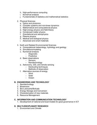 h. High-performance computing
i. Numerical analysis
j. Fundamentals of statistics and mathematical statistics
2. Physical Sciences
a. Optics and photonics
b. Complex systems and non-linear dynamics
c. Mathematical and computational physics
d. High-energy physics and field theory
e. Condensed matter physics
f. Gravitational and astrophysics
g. Plasma physics
h. Medical and biological physics
i. Advanced and smart materials
3. Earth and Related Environmental Sciences
a. Computational meteorology, hydrology and geology
b. Simulations/modeling
c. Numerical analysis
- Diagnostic
- Predictive
d. Basic observations
- Sensors
- Nanotechnology
e. Astronomy, GIS, and remote sensing
- Declouding techniques
- Methods of observation
f. Alternative sources of energy
- Wind
- Solar
- Ocean
B. ENGINEERING AND TECHNOLOGY
1. Nanotechnology
2. Biosensors
3. Bio-Lubricants/Biofuels
4. Energy Storage and Conversion
5. Characterization of new materials
6. Resource Management
C. INFORMATION AND COMMUNICATION TECHNOLOGY
1. Development of national and local models for good governance in ICT
D. MULTI-DISCIPLINARY RESEARCH
1. Environment and Climate
 