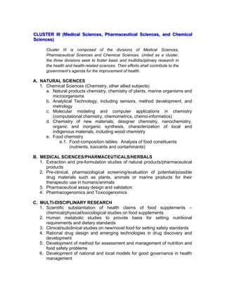 CCCLLLUUUSSSTTTEEERRR IIIIIIIII (((MMMeeedddiiicccaaalll SSSccciiieeennnccceeesss,,, PPPhhhaaarrrmmmaaaccceeeuuutttiiicccaaalll SSSccciiieeennnccceeesss,,, aaannnddd CCChhheeemmmiiicccaaalll
SSSccciiieeennnccceeesss)))
Cluster III is composed of the divisions of Medical Sciences,
Pharmaceutical Sciences and Chemical Sciences. United as a cluster,
the three divisions seek to foster basic and multidisciplinary research in
the health and health-related sciences. Their efforts shall contribute to the
government’s agenda for the improvement of health.
A. NATURAL SCIENCES
1. Chemical Sciences (Chemistry, other allied subjects)
a. Natural products chemistry, chemistry of plants, marine organisms and
microorganisms
b. Analytical Technology, including sensors, method development, and
metrology
c. Molecular modeling and computer applications in chemistry
(computational chemistry, chemometrics, chemo-informatics)
d. Chemistry of new materials; designer chemistry, nanochemistry,
organic and inorganic synthesis, characterization of local and
indigenous materials, including wood chemistry
e. Food chemistry
e.1. Food composition tables: Analysis of food constituents
(nutrients, toxicants and contaminants)
B. MEDICAL SCIENCES/PHARMACEUTICALS/HERBALS
1. Extraction and pre-formulation studies of natural products/pharmaceutical
products
2. Pre-clinical, pharmacological screening/evaluation of potential/possible
drug materials such as plants, animals or marine products for their
therapeutic use in humans/animals
3. Pharmaceutical assay design and validation
4. Pharmacogenomics and Toxicogenomics
C. MULTI-DISCIPLINARY RESEARCH
1. Scientific substantiation of health claims of food supplements –
chemical/physical/toxicological studies on food supplements
2. Human metabolic studies to provide basis for setting nutritional
requirements and dietary standards
3. Clinical/subclinical studies on new/novel food for setting safety standards
4. Rational drug design and emerging technologies in drug discovery and
development
5. Development of method for assessment and management of nutrition and
food safety problems
6. Development of national and local models for good governance in health
management
 