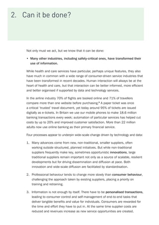 2.	 Can it be done?
Not only must we act, but we know that it can be done:
•	 Many other industries, including safety-critical ones, have transformed their
use of information.
While health and care services have particular, perhaps unique features, they also
have much in common with a wide range of consumer-driven service industries that
have been transformed in recent decades. Human interaction will always be at the
heart of health and care, but that interaction can be better informed, more efficient
and better organised if supported by data and technology services.
In the airline industry 70% of flights are booked online and 71% of travellers
compare more than one website before purchasing.8
A paper ticket was once
a critical ‘trusted’ travel document, yet today around 95% of tickets are issued
digitally as e-tickets. In Britain we use our mobile phones to make 18.6 million
banking transactions every week; automation of particular services has helped cut
costs by up to 20% and improved customer satisfaction. More than 22 million
adults now use online banking as their primary financial service.
Four processes appear to underpin wide-scale change driven by technology and data:
1.	 Many advances come from new, non-traditional, smaller suppliers, often
working outside structured, planned initiatives. But while non-traditional
suppliers frequently make key, sometimes opportunistic innovations, large
traditional suppliers remain important not only as a source of scalable, resilient
developments but for driving dissemination and diffusion at pace. Both
innovation and wide-scale diffusion are facilitated by standardisation.
2.	 Professional behaviour tends to change more slowly than consumer behaviour,
challenging the approach taken by existing suppliers, placing a priority on
training and retraining.
3.	 Information is not enough by itself. There have to be personalised transactions,
leading to consumer control and self-management of end-to-end tasks that
deliver tangible benefits and value for individuals. Consumers are rewarded for
the time and effort they have to put in. At the same time supplier costs are
reduced and revenues increase as new service opportunities are created.
 