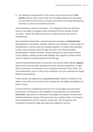 Personalised Health and Care 2020 Page 11
4.	 The skilling and empowerment of the service user are the result of a skill
transfer process, which moves skills from the highly skilled to the less skilled
and ultimately to the consumer. Crucially, this results in lower-paid staff gaining
new skills, as well as an activated consumer.
These processes or drivers of innovation – the changing of consumer behaviour
driven by the ability to complete useful transactions and the transfer of skills
and costs – require the affected industries to adopt particular and common
characteristics.
One compelling characteristic underpinning these processes is standardisation:
standardisation of processes, datasets, platforms and interfaces. In some cases the
standardisation is formal, with the mandatory adoption of industry-wide standards.
In other cases standards evolve through convention and informal adoption.
Standardisation enables innovation, reduces development costs, lowers barriers
to user adoption, speeds up wide-scale adoption and supports an almost infinite
variety of bespoke and personalised service offerings.
Transferring transactional skills to the service user requires highly effective logistics.
Orders have to be processed, bookings confirmed, products despatched, in highly
efficient operations. If consumers are to recognise the benefit of their efforts, the
near-instantaneous nature of their online interaction has to be matched with equally
effective service delivery.
It also requires new approaches to security and trust. People’s confidence in the
safety of their data in the context of the increased risk that digital technologies can
pose is critical.
A critical element in establishing that trust and in encouraging consumer-driven
transactions is transparency; the availability of comprehensive and comparable
information. Easy access to information encourages and supports consumer and
professional decision-making. Informed choice has a positive impact on innovation,
service development and the evolution of standards. The transparency that
comparable information brings also helps hold suppliers to account.
 