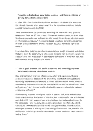 Personalised Health and Care 2020 Page 12
•	 The public in England are using digital services – and there is evidence of
growing demand in health and care.
In 2014 59% of all citizens in the UK have a smartphone and 84% of adults use
the internet; however, when asked, only 2% of the population report any digitally
enabled transaction with the NHS.9
There is evidence that people will use technology for health and care, given the
opportunity. There are 40 million uses of NHS Choices every month, of which some
5 million are views by care professionals who regard this service as a trusted source
of information and advice.10
The internet-based sexual and general health service,
Dr Thom (now part of Lloyds online), has seen 350,000 individuals sign up as
users.11
In Airedale, West Yorkshire, care home residents have quickly embraced an initiative
that gives them the opportunity to tele-access clinicians from the local hospital over
a secure video link. A reduction in local hospital admissions of more than 45% has
been reported among that group of people.12
•	 There is good evidence that better use of data and technology improves
patient outcomes and the value of services.
Data and technology improves effectiveness, safety and experience. There is
an extensive evidence base about the productivity potential of existing data and
technology interventions; for example, a shared electronic health record, linked to
transparency; alternative channels for face-to-face consultations with GPs and other
professionals.13
Also, the way in which telehealth, apps and other digital tools are
empowering self-care.14
Internationally, hospitals like Virginia Mason in Seattle, USA, have demonstrated
that the best-practice deployment of real-time data provides safer care and cheaper
care. In the UK, heart surgeons have shared data on their individual outcomes for
the last decade – and mortality rates in some procedures have fallen by a third,
with around 1,000 fewer avoidable deaths each year reported. Recent analysis,
building on evidence of existing use of technology in health and care, confirms that
real-time record-sharing can reduce care costs, improve safety and halve treatment
waiting times.15
 