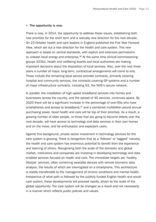 Personalised Health and Care 2020 Page 13
•	 The opportunity is now.
There is now, in 2014, the opportunity to address these issues, establishing both
new priorities for the short term and a radically new direction for the next decade.
On 23 October health and care leaders in England published the Five Year Forward
View, which set out a new direction for the health and care system. This new
approach is based on central standards, with explicit and extensive permissions
to unleash local energy and enterprise.16
At the same time clinical commissioning
groups (CCGs), health and wellbeing boards and local authorities are making
important decisions about the disposition of local services. Also, over the next three
years a number of major, long-term, contractual arrangements will come to end.
These include the remaining local service provider contracts, primarily covering
hospital and community services, the contracts covering GP systems and a number
of major infrastructure contracts, including N3, the NHS’s secure network.
In parallel, the installation of high-speed broadband services into homes and
businesses across the country, and the spread of 4G services, continues apace. By
2020 there will be a significant increase in the percentage of over-65s who have
smartphones and access to broadband,17
and a combined multibillion-pound annual
purchasing power. Good health and care will be top of their priorities. As a result, a
growing number of older people, or those that are going to become elderly over the
next decade, will have access to technology and data services in their own homes
and on the move, and be enthusiastic and expectant users.
Against this background, private sector investment in technology services for the
care system is growing. There is recognition that as a ‘follower’ or ‘laggard’ industry,
the health and care system has enormous potential to benefit from the experience
and learning of others. Recognising both the scale of the domestic and global
market, institutions and companies are investing in developing technology and data
enabled services focused on health and care. The immediate targets are ‘healthy
lifestyle’ services, often combining wearable devices with remote biometric data
analysis, the results of which are interrogated on a smartphone. This architecture
is readily transferable to the management of chronic conditions and mental health.
Irrespective of what path is followed by the publicly funded English health and social
care system, these developments will proceed rapidly, driven by the scale of the
global opportunity. The care system will be changed as a result and not necessarily
in a manner which reflects public policies and values.
 
 