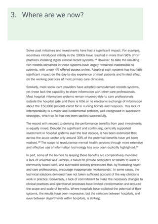 3.	 Where are we now?
Some past initiatives and investments have had a significant impact. For example,
incentives introduced initially in the 1990s have resulted in more than 96% of GP
practices installing digital clinical record systems.18
However, to date the resulting
rich records contained in these systems have largely remained inaccessible to
patients, with under 4% offered access online. Adopting such systems has had little
significant impact on the day-to-day experience of most patients and limited effect
on the working practices of most primary care clinicians.
Similarly, most social care providers have adopted computerised records systems,
yet these lack the capability to share information with other care professionals.
Most hospital information systems remain impenetrable to care professionals
outside the hospital gate and there is little or no electronic exchange of information
about the 150,000 patients cared for in nursing homes and hospices. This lack of
interoperability is a major and fundamental problem, well recognised in successive
strategies, which so far has not been tackled successfully.
The record with respect to deriving the performance benefits from past investments
is equally mixed. Despite the significant and continuing, centrally supported
investment in hospital systems over the last decade, it has been estimated that
across the acute sector only around 33% of the potential benefits have yet been
realised.19
The scope to revolutionise mental health services through more extensive
and effective use of information technology has also been explicitly highlighted.20
In part, some of the barriers to reaping those benefits are comparatively mundane;
a lack of universal Wi-Fi access, a failure to provide computers or tablets to ward or
community-based staff, and outmoded security procedures that, by frustrating health
and care professionals, encourage inappropriate ‘workarounds’. In some cases, the
technical solutions delivered have not taken sufficient account of the way clinicians
work in practice. Conversely, a lack of commitment to make the necessary changes to
clinical practices and operational processes have limited transformation and reduced
the scope and scale of benefits. Where hospitals have exploited the potential of their
systems, the results have been impressive; but the variation between hospitals, and
even between departments within hospitals, is striking.
 