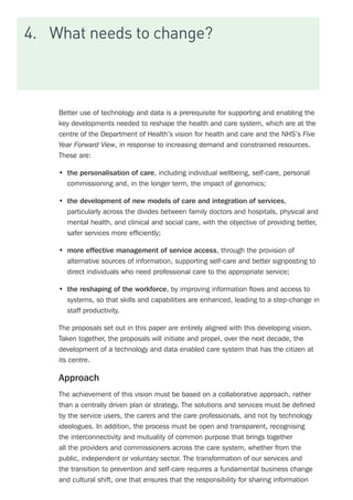 4.	 What needs to change?
Better use of technology and data is a prerequisite for supporting and enabling the
key developments needed to reshape the health and care system, which are at the
centre of the Department of Health’s vision for health and care and the NHS’s Five
Year Forward View, in response to increasing demand and constrained resources.
These are:
•	 the personalisation of care, including individual wellbeing, self-care, personal
commissioning and, in the longer term, the impact of genomics;
•	 the development of new models of care and integration of services,
particularly across the divides between family doctors and hospitals, physical and
mental health, and clinical and social care, with the objective of providing better,
safer services more efficiently;
•	 more effective management of service access, through the provision of
alternative sources of information, supporting self-care and better signposting to
direct individuals who need professional care to the appropriate service;
•	 the reshaping of the workforce, by improving information flows and access to
systems, so that skills and capabilities are enhanced, leading to a step-change in
staff productivity.
The proposals set out in this paper are entirely aligned with this developing vision.
Taken together, the proposals will initiate and propel, over the next decade, the
development of a technology and data enabled care system that has the citizen at
its centre.
Approach
The achievement of this vision must be based on a collaborative approach, rather
than a centrally driven plan or strategy. The solutions and services must be defined
by the service users, the carers and the care professionals, and not by technology
ideologues. In addition, the process must be open and transparent, recognising
the interconnectivity and mutuality of common purpose that brings together
all the providers and commissioners across the care system, whether from the
public, independent or voluntary sector. The transformation of our services and
the transition to prevention and self-care requires a fundamental business change
and cultural shift, one that ensures that the responsibility for sharing information
 