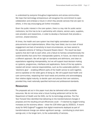 Personalised Health and Care 2020 Page 17
is understood by everyone throughout organisations and across communities.
We hope that technology entrepreneurs will recognise this commitment to open
collaboration and embrace a future in which they provide services that are open to
others, in this way encouraging yet further innovation.
Given the public interest in the care system, there is a key role for public sector
institutions, but this has to be in partnership with citizens, service users, suppliers,
care providers and researchers, in order to develop a framework that provides a
common, shared direction.
At times, the health and care system has tried highly centralised national
procurements and implementations. When they have failed, due to a lack of local
engagement and lack of sensitivity to local circumstances, we have veered to
the opposite extreme of ‘letting a thousand flowers bloom’. The result has been
systems that don’t talk to each other, and a failure to harness comprehensively the
overall benefits that come from interoperable systems. In future, we intend to take
a different approach. We will be tight on standards and definitions, and clear on
expectations regarding interoperability, but we will support local decision-making
on systems, programmes, interfaces and applications. Some of the key systems
needed will remain national responsibilities, such as the sustainable platform – the
‘electronic glue’ – enabling different parts of the health service to work together,
and to capitalise on the wider gains of doing so. We will support local health and
care communities, respecting their local needs and priorities and acknowledging
their relative digital maturity, to decide upon and procure their own solutions,
provided they meet nationally specified technical and professional standards.
Resources
The proposals set out in this paper must also be delivered within available
resources. We do not know what a future funding settlement will be for the
Department of Health and the NHS, nor for its technology priorities. The Five
Year Forward View identified that delivering on the transformational changes it
proposes and the resulting annual efficiencies could – if matched by staged funding
increases as the economy allows – close the £30 billion gap by 2020/21. A recent
study for NHS England24
suggests that digital investments deployed as part of
transformational change can deliver significant savings – contributing to short-term
savings and, in the longer term, to the sustainability of services.
 