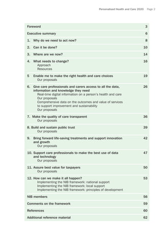 Personalised Health and Care 2020 Page 2
Foreword	3	
Executive summary	 6
1.	 Why do we need to act now?	 8
2.	 Can it be done?	 10
3.	 Where are we now?	 14
4.	 What needs to change?	 16
	Approach
	Resources
5	 Enable me to make the right health and care choices	 19
	 Our proposals
6.	 Give care professionals and carers access to all the data,	 26
information and knowledge they need
	 Real-time digital information on a person’s health and care
	 Our proposals
	Comprehensive data on the outcomes and value of services
to support improvement and sustainability
Our proposals
7. Make the quality of care transparent	 36
	 Our proposals
8. Build and sustain public trust 	 39
	 Our proposals
9. 	 Bring forward life-saving treatments and support innovation 	 42
and growth
	 Our proposals
10. 	Support care professionals to make the best use of data	 47
and technology
	 Our proposals
11.	Assure best value for taxpayers 	 50
	 Our proposals
12.	How can we make it all happen?	 53
	 Implementing the NIB framework: national support
	 Implementing the NIB framework: local support
	 Implementing the NIB framework: principles of development
NIB members	 56
Comments on the framework	 59
References	60
Additional reference material	 62
 
