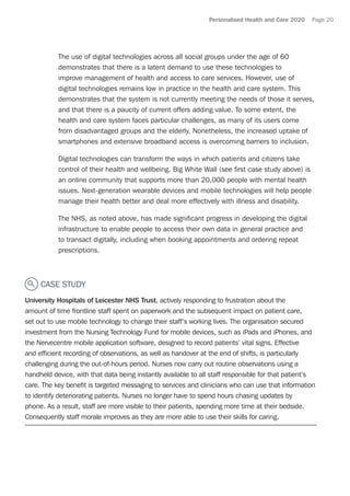 Personalised Health and Care 2020 Page 20
The use of digital technologies across all social groups under the age of 60
demonstrates that there is a latent demand to use these technologies to
improve management of health and access to care services. However, use of
digital technologies remains low in practice in the health and care system. This
demonstrates that the system is not currently meeting the needs of those it serves,
and that there is a paucity of current offers adding value. To some extent, the
health and care system faces particular challenges, as many of its users come
from disadvantaged groups and the elderly. Nonetheless, the increased uptake of
smartphones and extensive broadband access is overcoming barriers to inclusion.
Digital technologies can transform the ways in which patients and citizens take
control of their health and wellbeing. Big White Wall (see first case study above) is
an online community that supports more than 20,000 people with mental health
issues. Next-generation wearable devices and mobile technologies will help people
manage their health better and deal more effectively with illness and disability.
The NHS, as noted above, has made significant progress in developing the digital
infrastructure to enable people to access their own data in general practice and
to transact digitally, including when booking appointments and ordering repeat
prescriptions.
CASE STUDY
University Hospitals of Leicester NHS Trust, actively responding to frustration about the
amount of time frontline staff spent on paperwork and the subsequent impact on patient care,
set out to use mobile technology to change their staff’s working lives. The organisation secured
investment from the Nursing Technology Fund for mobile devices, such as iPads and iPhones, and
the Nervecentre mobile application software, designed to record patients’ vital signs. Effective
and efficient recording of observations, as well as handover at the end of shifts, is particularly
challenging during the out-of-hours period. Nurses now carry out routine observations using a
handheld device, with that data being instantly available to all staff responsible for that patient’s
care. The key benefit is targeted messaging to services and clinicians who can use that information
to identify deteriorating patients. Nurses no longer have to spend hours chasing updates by
phone. As a result, staff are more visible to their patients, spending more time at their bedside.
Consequently staff morale improves as they are more able to use their skills for caring.
 