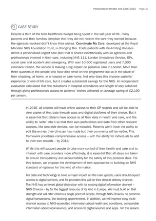 Personalised Health and Care 2020 Page 21
CASE STUDY
Despite a third of the total healthcare budget being spent in the last year of life, many
patients and their families complain that they did not receive the care they wanted because
the agencies involved didn’t know their wishes. Coordinate My Care, developed at the Royal
Marsden NHS Foundation Trust, is changing this. It lets patients with life-limiting illnesses
define a personalised urgent care plan that is shared electronically with all agencies and
professionals involved in their care, including NHS 111, London Ambulance Service, GPs,
social care and accident and emergency. With over 10,600 registered users and 7,000
clinicians trained, the service is making a big impact on palliative care in London. More than
three-quarters of the people who have died while on the programme did so in the place of
their choosing, at home, in a hospice or care home. Not only does this improve patients’
experience of end-of-life care, but it creates substantial savings for the NHS. An independent
evaluation calculated that the reductions in hospital attendance and length of stay achieved
through giving professionals access to patients’ wishes delivered an average saving of £2,100
per person.
In 2015, all citizens will have online access to their GP records and will be able to
view copies of that data through apps and digital platforms of their choice. But it
is essential that citizens have access to all their data in health and care, and the
ability to ‘write’ into it so that their own preferences and data from other relevant
sources, like wearable devices, can be included. Patients won’t have the ability to
edit the entries their clinician has made but their comments will be visible. This
framework prioritises comprehensive access – with the ability for individuals to add
to their own records – by 2018.
While this will support people to take more control of their health and care and to
interact with care providers more effectively, it is essential that all steps are taken
to ensure transparency and accountability for the safety of this personal data. For
this reason, we propose the development of new approaches to building an NHS
standard of vigilance for this kind of information.
For data and technology to have a major impact on the care system, users should expect
access to digital services, and for providers this will be their default delivery channel.
The NHS has achieved global distinction with its existing digital information channel –
NHS Choices – by far the biggest resource of its kind in Europe. We must build on that
strength and will offer citizens a single point of access, through NHS Choices, to common
digital transactions, like booking appointments. In addition, we will improve easy multi-
channel access to NHS-accredited information about health and conditions, comparable
information about local services, and access to digital services and apps. For this reason,
 