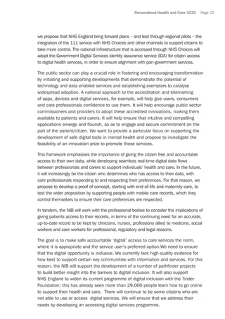 Personalised Health and Care 2020 Page 22
we propose that NHS England bring forward plans – and test through regional pilots – the
integration of the 111 service with NHS Choices and other channels to support citizens to
take more control. The national infrastructure that is accessed through NHS Choices will
adopt the Government Digital Services identity assurance service (IDA) for citizen access
to digital health services, in order to ensure alignment with pan-government services.
The public sector can play a crucial role in fostering and encouraging transformation
by initiating and supporting developments that demonstrate the potential of
technology and data enabled services and establishing exemplars to catalyse
widespread adoption. A national approach to the accreditation and kitemarking
of apps, devices and digital services, for example, will help give users, consumers
and care professionals confidence to use them. It will help encourage public sector
commissioners and providers to adopt these accredited innovations, making them
available to patients and carers. It will help ensure that intuitive and compelling
applications emerge and flourish, so as to engage and secure commitment on the
part of the patient/citizen. We want to provide a particular focus on supporting the
development of safe digital tools in mental health and propose to investigate the
feasibility of an innovation prize to promote these services.
This framework emphasises the importance of giving the citizen free and accountable
access to their own data, while developing seamless real-time digital data flows
between professionals and carers to support individuals’ health and care. In the future,
it will increasingly be the citizen who determines who has access to their data, with
care professionals responding to and respecting their preferences. For that reason, we
propose to develop a proof of concept, starting with end-of-life and maternity care, to
test the wider proposition by supporting people with mobile care records, which they
control themselves to ensure their care preferences are respected.
In tandem, the NIB will work with the professional bodies to consider the implications of
giving patients access to their records, in terms of the continuing need for an accurate,
up-to-date record to be kept by clinicians, nurses, professions allied to medicine, social
workers and care workers for professional, regulatory and legal reasons.
The goal is to make safe accountable ‘digital’ access to care services the norm,
where it is appropriate and the service user’s preferred option.We need to ensure
that the digital opportunity is inclusive. We currently lack high-quality evidence for
how best to support certain key communities with information and services. For this
reason, the NIB will support the development of a number of pathfinder projects
to build better insight into the barriers to digital inclusion. It will also support
NHS England to widen its current programme of digital inclusion with the Tinder
Foundation; this has already seen more than 29,000 people learn how to go online
to support their health and care. There will continue to be some citizens who are
not able to use or access digital services. We will ensure that we address their
needs by developing an accessing digital services programme.
 