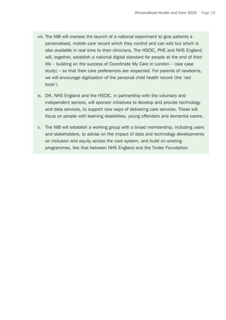 Personalised Health and Care 2020 Page 25
viii.	The NIB will oversee the launch of a national experiment to give patients a
personalised, mobile care record which they control and can edit but which is
also available in real time to their clinicians. The HSCIC, PHE and NHS England
will, together, establish a national digital standard for people at the end of their
life – building on the success of Coordinate My Care in London – (see case
study) – so that their care preferences are respected. For parents of newborns,
we will encourage digitisation of the personal child health record (the ‘red
book’).
ix.	 DH, NHS England and the HSCIC, in partnership with the voluntary and
independent sectors, will sponsor initiatives to develop and provide technology
and data services, to support new ways of delivering care services. These will
focus on people with learning disabilities, young offenders and dementia carers.
x.	 The NIB will establish a working group with a broad membership, including users
and stakeholders, to advise on the impact of data and technology developments
on inclusion and equity across the care system, and build on existing
programmes, like that between NHS England and the Tinder Foundation.
 