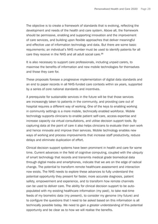 Personalised Health and Care 2020 Page 28
The objective is to create a framework of standards that is evolving, reflecting the
development and needs of the health and care system. Above all, the framework
should be permissive, enabling and supporting innovation and the improvement
of care services, and building upon flexible approaches that deliver meaningful
and effective use of information technology and data. But there are some basic
requirements; an individual’s NHS number must be used to identify patients for all
care they receive in the NHS and all adult social care.25
It is also necessary to support care professionals, including unpaid carers, to
maximise the benefits of information and new mobile technologies for themselves
and those they care for.
These proposals foresee a progressive implementation of digital data standards and
an end to paper records in all NHS-funded care contexts within six years, supported
by a series of core national standards and incentives.
A prerequisite for sustainable services in the future will be that those services
are increasingly taken to patients in the community, and providing care out of
hospital requires a different way of working. One of the keys to enabling working
in community settings is a more mobile, technically enabled workforce. Mobile
technology supports clinicians to enable patient self-care, access expertise and
increase capacity via virtual consultations, and utilise decision support tools. By
capturing data at the point of care it also helps clinicians to evaluate their own work
and hence innovate and improve their services. Mobile technology enables new
ways of working and process improvements that increase staff productivity, reduce
delays and eliminate duplication of effort.
Clinical decision support systems have been prominent in health and care for some
time. Current advances in the field of cognitive computing, coupled with the ubiquity
of smart technology that records and transmits medical grade biomedical data
through digital media and smartphones, indicate that we are on the edge of radical
change. The potential to transform remote healthcare assessment and interaction
now exists. The NHS needs to explore these advances to fully understand the
potential opportunity they present for faster, more accurate diagnosis, patient
safety, empowerment and experience, and to transform how remote channels
can be used to deliver care. The ability for clinical decision support to be auto-
populated with my existing healthcare information (my past), to take real-time
feeds of my biometric data (my present), to consider my genome (my future) and
to configure the questions that I need to be asked based on this information is all
technically possible today. We need to gain a greater understanding of this potential
opportunity and be clear as to how we will realise the benefits.
 