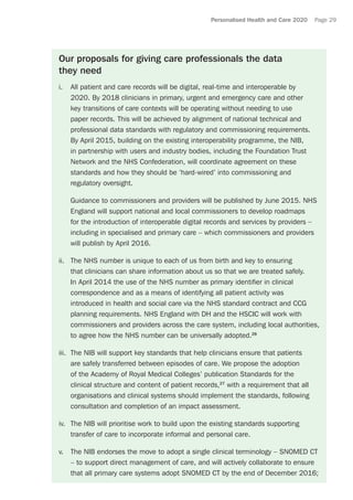 Personalised Health and Care 2020 Page 29
Our proposals for giving care professionals the data
they need
i.	 All patient and care records will be digital, real-time and interoperable by
2020. By 2018 clinicians in primary, urgent and emergency care and other
key transitions of care contexts will be operating without needing to use
paper records. This will be achieved by alignment of national technical and
professional data standards with regulatory and commissioning requirements.
By April 2015, building on the existing interoperability programme, the NIB,
in partnership with users and industry bodies, including the Foundation Trust
Network and the NHS Confederation, will coordinate agreement on these
standards and how they should be ‘hard-wired’ into commissioning and
regulatory oversight.
	 Guidance to commissioners and providers will be published by June 2015. NHS
England will support national and local commissioners to develop roadmaps
for the introduction of interoperable digital records and services by providers –
including in specialised and primary care – which commissioners and providers
will publish by April 2016.
ii.	 The NHS number is unique to each of us from birth and key to ensuring
that clinicians can share information about us so that we are treated safely.
In April 2014 the use of the NHS number as primary identifier in clinical
correspondence and as a means of identifying all patient activity was
introduced in health and social care via the NHS standard contract and CCG
planning requirements. NHS England with DH and the HSCIC will work with
commissioners and providers across the care system, including local authorities,
to agree how the NHS number can be universally adopted.26
iii.	 The NIB will support key standards that help clinicians ensure that patients
are safely transferred between episodes of care. We propose the adoption
of the Academy of Royal Medical Colleges’ publication Standards for the
clinical structure and content of patient records,27
with a requirement that all
organisations and clinical systems should implement the standards, following
consultation and completion of an impact assessment.
iv.	 The NIB will prioritise work to build upon the existing standards supporting
transfer of care to incorporate informal and personal care.
v.	 The NIB endorses the move to adopt a single clinical terminology – SNOMED CT
– to support direct management of care, and will actively collaborate to ensure
that all primary care systems adopt SNOMED CT by the end of December 2016;
 