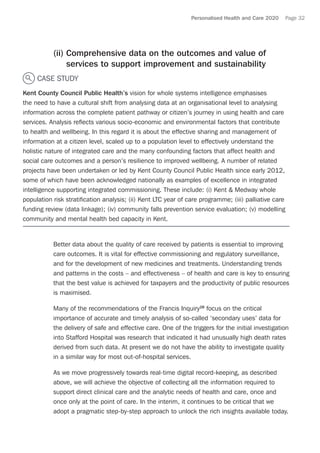 Personalised Health and Care 2020 Page 32
(ii) Comprehensive data on the outcomes and value of
services to support improvement and sustainability
CASE STUDY
Kent County Council Public Health’s vision for whole systems intelligence emphasises
the need to have a cultural shift from analysing data at an organisational level to analysing
information across the complete patient pathway or citizen’s journey in using health and care
services. Analysis reflects various socio-economic and environmental factors that contribute
to health and wellbeing. In this regard it is about the effective sharing and management of
information at a citizen level, scaled up to a population level to effectively understand the
holistic nature of integrated care and the many confounding factors that affect health and
social care outcomes and a person’s resilience to improved wellbeing. A number of related
projects have been undertaken or led by Kent County Council Public Health since early 2012,
some of which have been acknowledged nationally as examples of excellence in integrated
intelligence supporting integrated commissioning. These include: (i) Kent  Medway whole
population risk stratification analysis; (ii) Kent LTC year of care programme; (iii) palliative care
funding review (data linkage); (iv) community falls prevention service evaluation; (v) modelling
community and mental health bed capacity in Kent.
Better data about the quality of care received by patients is essential to improving
care outcomes. It is vital for effective commissioning and regulatory surveillance,
and for the development of new medicines and treatments. Understanding trends
and patterns in the costs – and effectiveness – of health and care is key to ensuring
that the best value is achieved for taxpayers and the productivity of public resources
is maximised.
Many of the recommendations of the Francis Inquiry28
focus on the critical
importance of accurate and timely analysis of so-called ‘secondary uses’ data for
the delivery of safe and effective care. One of the triggers for the initial investigation
into Stafford Hospital was research that indicated it had unusually high death rates
derived from such data. At present we do not have the ability to investigate quality
in a similar way for most out-of-hospital services.
As we move progressively towards real-time digital record-keeping, as described
above, we will achieve the objective of collecting all the information required to
support direct clinical care and the analytic needs of health and care, once and
once only at the point of care. In the interim, it continues to be critical that we
adopt a pragmatic step-by-step approach to unlock the rich insights available today.
 