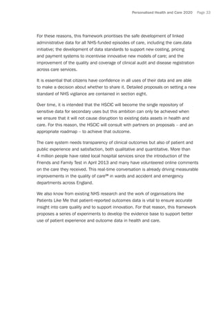Personalised Health and Care 2020 Page 33
For these reasons, this framework prioritises the safe development of linked
administrative data for all NHS-funded episodes of care, including the care.data
initiative; the development of data standards to support new costing, pricing
and payment systems to incentivise innovative new models of care; and the
improvement of the quality and coverage of clinical audit and disease registration
across care services.
It is essential that citizens have confidence in all uses of their data and are able
to make a decision about whether to share it. Detailed proposals on setting a new
standard of NHS vigilance are contained in section eight.
Over time, it is intended that the HSCIC will become the single repository of
sensitive data for secondary uses but this ambition can only be achieved when
we ensure that it will not cause disruption to existing data assets in health and
care. For this reason, the HSCIC will consult with partners on proposals – and an
appropriate roadmap – to achieve that outcome.
The care system needs transparency of clinical outcomes but also of patient and
public experience and satisfaction, both qualitative and quantitative. More than
4 million people have rated local hospital services since the introduction of the
Friends and Family Test in April 2013 and many have volunteered online comments
on the care they received. This real-time conversation is already driving measurable
improvements in the quality of care29
in wards and accident and emergency
departments across England.
We also know from existing NHS research and the work of organisations like
Patients Like Me that patient-reported outcomes data is vital to ensure accurate
insight into care quality and to support innovation. For that reason, this framework
proposes a series of experiments to develop the evidence base to support better
use of patient experience and outcome data in health and care.
 