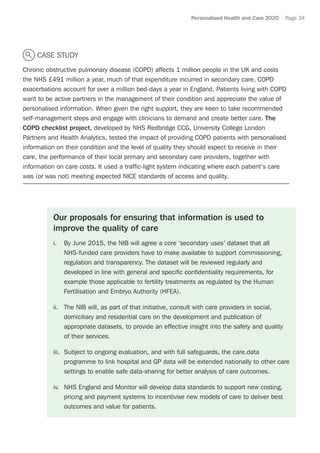 Personalised Health and Care 2020 Page 34
CASE STUDY
Chronic obstructive pulmonary disease (COPD) affects 1 million people in the UK and costs
the NHS £491 million a year, much of that expenditure incurred in secondary care. COPD
exacerbations account for over a million bed-days a year in England. Patients living with COPD
want to be active partners in the management of their condition and appreciate the value of
personalised information. When given the right support, they are keen to take recommended
self-management steps and engage with clinicians to demand and create better care. The
COPD checklist project, developed by NHS Redbridge CCG, University College London
Partners and Health Analytics, tested the impact of providing COPD patients with personalised
information on their condition and the level of quality they should expect to receive in their
care, the performance of their local primary and secondary care providers, together with
information on care costs. It used a traffic-light system indicating where each patient’s care
was (or was not) meeting expected NICE standards of access and quality.
Our proposals for ensuring that information is used to
improve the quality of care
i.	 By June 2015, the NIB will agree a core ‘secondary uses’ dataset that all
NHS-funded care providers have to make available to support commissioning,
regulation and transparency. The dataset will be reviewed regularly and
developed in line with general and specific confidentiality requirements, for
example those applicable to fertility treatments as regulated by the Human
Fertilisation and Embryo Authority (HFEA).
ii.	 The NIB will, as part of that initiative, consult with care providers in social,
domiciliary and residential care on the development and publication of
appropriate datasets, to provide an effective insight into the safety and quality
of their services.
iii.	 Subject to ongoing evaluation, and with full safeguards, the care.data
programme to link hospital and GP data will be extended nationally to other care
settings to enable safe data-sharing for better analysis of care outcomes.
iv.	 NHS England and Monitor will develop data standards to support new costing,
pricing and payment systems to incentivise new models of care to deliver best
outcomes and value for patients.
 