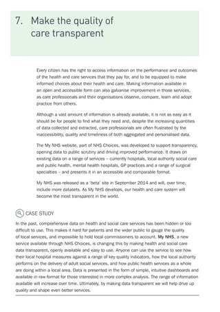7.	 Make the quality of
care transparent
Every citizen has the right to access information on the performance and outcomes
of the health and care services that they pay for, and to be equipped to make
informed choices about their health and care. Making information available in
an open and accessible form can also galvanise improvement in those services,
as care professionals and their organisations observe, compare, learn and adopt
practice from others.
Although a vast amount of information is already available, it is not as easy as it
should be for people to find what they need and, despite the increasing quantities
of data collected and extracted, care professionals are often frustrated by the
inaccessibility, quality and timeliness of both aggregated and personalised data.
The My NHS website, part of NHS Choices, was developed to support transparency,
opening data to public scrutiny and driving improved performance. It draws on
existing data on a range of services – currently hospitals, local authority social care
and public health, mental health hospitals, GP practices and a range of surgical
specialties – and presents it in an accessible and comparable format.
My NHS was released as a ‘beta’ site in September 2014 and will, over time,
include more datasets. As My NHS develops, our health and care system will
become the most transparent in the world.
CASE STUDY
In the past, comprehensive data on health and social care services has been hidden or too
difficult to use. This makes it hard for patients and the wider public to gauge the quality
of local services, and impossible to hold local commissioners to account. My NHS, a new
service available through NHS Choices, is changing this by making health and social care
data transparent, openly available and easy to use. Anyone can use the service to see how
their local hospital measures against a range of key quality indicators, how the local authority
performs on the delivery of adult social services, and how public health services as a whole
are doing within a local area. Data is presented in the form of simple, intuitive dashboards and
available in raw format for those interested in more complex analysis. The range of information
available will increase over time. Ultimately, by making data transparent we will help drive up
quality and shape even better services.
 