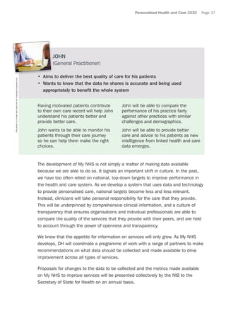 Personalised Health and Care 2020 Page 37
The development of My NHS is not simply a matter of making data available
because we are able to do so. It signals an important shift in culture. In the past,
we have too often relied on national, top-down targets to improve performance in
the health and care system. As we develop a system that uses data and technology
to provide personalised care, national targets become less and less relevant.
Instead, clinicians will take personal responsibility for the care that they provide.
This will be underpinned by comprehensive clinical information, and a culture of
transparency that ensures organisations and individual professionals are able to
compare the quality of the services that they provide with their peers, and are held
to account through the power of openness and transparency.
We know that the appetite for information on services will only grow. As My NHS
develops, DH will coordinate a programme of work with a range of partners to make
recommendations on what data should be collected and made available to drive
improvement across all types of services.
Proposals for changes to the data to be collected and the metrics made available
on My NHS to improve services will be presented collectively by the NIB to the
Secretary of State for Health on an annual basis.
JOHN
(General Practitioner)
•	 Aims to deliver the best quality of care for his patients
•	 Wants to know that the data he shares is accurate and being used
appropriately to benefit the whole system
Having motivated patients contribute
to their own care record will help John
understand his patients better and
provide better care.
John wants to be able to monitor his
patients through their care journey
so he can help them make the right
choices.
John will be able to compare the
performance of his practice fairly
against other practices with similar
challenges and demographics.
John will be able to provide better
care and advice to his patients as new
intelligence from linked health and care
data emerges.
Thispersonisamodelandusedhereforillustrativepurposesonly.
 