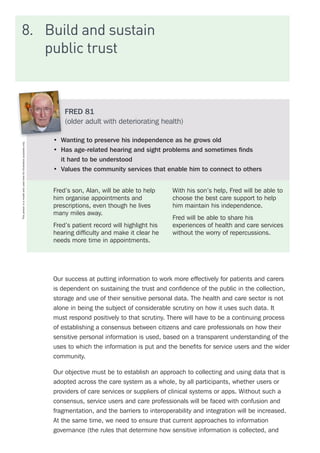 8.	 Build and sustain
public trust
Our success at putting information to work more effectively for patients and carers
is dependent on sustaining the trust and confidence of the public in the collection,
storage and use of their sensitive personal data. The health and care sector is not
alone in being the subject of considerable scrutiny on how it uses such data. It
must respond positively to that scrutiny. There will have to be a continuing process
of establishing a consensus between citizens and care professionals on how their
sensitive personal information is used, based on a transparent understanding of the
uses to which the information is put and the benefits for service users and the wider
community.
Our objective must be to establish an approach to collecting and using data that is
adopted across the care system as a whole, by all participants, whether users or
providers of care services or suppliers of clinical systems or apps. Without such a
consensus, service users and care professionals will be faced with confusion and
fragmentation, and the barriers to interoperability and integration will be increased.
At the same time, we need to ensure that current approaches to information
governance (the rules that determine how sensitive information is collected, and
FRED 81
(older adult with deteriorating health)
•	 Wanting to preserve his independence as he grows old
•	 Has age-related hearing and sight problems and sometimes finds
it hard to be understood
•	 Values the community services that enable him to connect to others
Fred’s son, Alan, will be able to help
him organise appointments and
prescriptions, even though he lives
many miles away.
Fred’s patient record will highlight his
hearing difficulty and make it clear he
needs more time in appointments.
With his son’s help, Fred will be able to
choose the best care support to help
him maintain his independence.
Fred will be able to share his
experiences of health and care services
without the worry of repercussions.
Thispersonisamodelandusedhereforillustrativepurposesonly.
 
