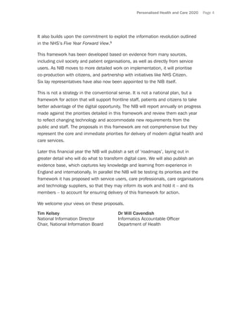 Personalised Health and Care 2020 Page 4
It also builds upon the commitment to exploit the information revolution outlined
in the NHS’s Five Year Forward View.5
This framework has been developed based on evidence from many sources,
including civil society and patient organisations, as well as directly from service
users. As NIB moves to more detailed work on implementation, it will prioritise
co-production with citizens, and partnership with initiatives like NHS Citizen.
Six lay representatives have also now been appointed to the NIB itself.
This is not a strategy in the conventional sense. It is not a national plan, but a
framework for action that will support frontline staff, patients and citizens to take
better advantage of the digital opportunity. The NIB will report annually on progress
made against the priorities detailed in this framework and review them each year
to reflect changing technology and accommodate new requirements from the
public and staff. The proposals in this framework are not comprehensive but they
represent the core and immediate priorities for delivery of modern digital health and
care services.
Later this financial year the NIB will publish a set of ‘roadmaps’, laying out in
greater detail who will do what to transform digital care. We will also publish an
evidence base, which captures key knowledge and learning from experience in
England and internationally. In parallel the NIB will be testing its priorities and the
framework it has proposed with service users, care professionals, care organisations
and technology suppliers, so that they may inform its work and hold it – and its
members – to account for ensuring delivery of this framework for action.
We welcome your views on these proposals.
Tim Kelsey	 Dr Will Cavendish
National Information Director	 Informatics Accountable Officer
Chair, National Information Board	 Department of Health
 