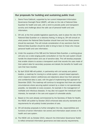 Personalised Health and Care 2020 Page 41
Our proposals for building and sustaining public trust
i.	 Dame Fiona Caldicott, supported by her current Independent Information
Governance Oversight Panel (IIGOP), will take on the role of National Data
Guardian for health and care, with a remit to provide public and transparent
scrutiny and challenge about the safe use of personal health and care
information.
ii.	 DH will, at the first suitable legislative opportunity, seek to place the role of the
National Data Guardian on a statutory footing. In doing so, DH will consult on
what powers the National Data Guardian should have and how those powers
should be exercised. This will include consideration of any sanctions that the
National Data Guardian should be able to bring to bear on those who misuse
personal health and care information.
iii.	 Under the auspices of the NIB and the National Data Guardian, a working group
will carry out a wide-ranging public consultation on how the care system should
handle the dissemination and use of sensitive data. This will develop proposals
that enable citizens to access a transparent audit that records the uses made of
their patient data for secondary purposes and details the benefits for health and
care that have resulted.
iv.	 By April 2016 NIB will publish, in partnership with civil society and patient
leaders, a roadmap for moving to a whole-system, consent-based approach,
which respects citizens’ preferences and objections about how their personal
and confidential data is used, with the goal of implementing that approach by
December 2020. This roadmap will continue to recognise that there are certain
circumstances where securing explicit consent by a citizen is not operationally
possible, nor desirable on every occasion, for example in the management of
notifiable and infectious diseases. It may also not support the individual’s best
interests, for example in the care and support of vulnerable adults.
v.	 Based on the work already commissioned by the Secretary of State for Health,
the HSCIC will publish by October 2015 enhanced data security standards and
requirements for all publicly funded providers of care.
vi.	 DH will develop proposals to further strengthen the role, responsibilities and
functions of senior information risk owners and information asset owners in the
health and care system.
vii.	 The HSCIC will, by October 2015, relaunch the Information Governance Toolkit
to reflect enhanced information governance and data security requirements.
 