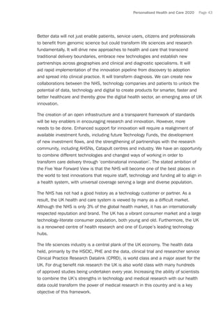 Personalised Health and Care 2020 Page 43
Better data will not just enable patients, service users, citizens and professionals
to benefit from genomic science but could transform life sciences and research
fundamentally. It will drive new approaches to health and care that transcend
traditional delivery boundaries, embrace new technologies and establish new
partnerships across geographies and clinical and diagnostic specialisms. It will
aid rapid implementation of the innovation pipeline from discovery to adoption
and spread into clinical practice. It will transform diagnosis. We can create new
collaborations between the NHS, technology companies and patients to unlock the
potential of data, technology and digital to create products for smarter, faster and
better healthcare and thereby grow the digital health sector, an emerging area of UK
innovation.
The creation of an open infrastructure and a transparent framework of standards
will be key enablers in encouraging research and innovation. However, more
needs to be done. Enhanced support for innovation will require a realignment of
available investment funds, including future Technology Funds, the development
of new investment flows, and the strengthening of partnerships with the research
community, including AHSNs, Catapult centres and industry. We have an opportunity
to combine different technologies and changed ways of working in order to
transform care delivery through ‘combinatorial innovation’. The stated ambition of
the Five Year Forward View is that the NHS will become one of the best places in
the world to test innovations that require staff, technology and funding all to align in
a health system, with universal coverage serving a large and diverse population.
The NHS has not had a good history as a technology customer or partner. As a
result, the UK health and care system is viewed by many as a difficult market.
Although the NHS is only 3% of the global health market, it has an internationally
respected reputation and brand. The UK has a vibrant consumer market and a large
technology-literate consumer population, both young and old. Furthermore, the UK
is a renowned centre of health research and one of Europe’s leading technology
hubs.
The life sciences industry is a central plank of the UK economy. The health data
held, primarily by the HSCIC, PHE and the data, clinical trial and researcher service
Clinical Practice Research Datalink (CPRD), is world class and a major asset for the
UK. For drug benefit risk research the UK is also world class with many hundreds
of approved studies being undertaken every year. Increasing the ability of scientists
to combine the UK’s strengths in technology and medical research with our health
data could transform the power of medical research in this country and is a key
objective of this framework.
 