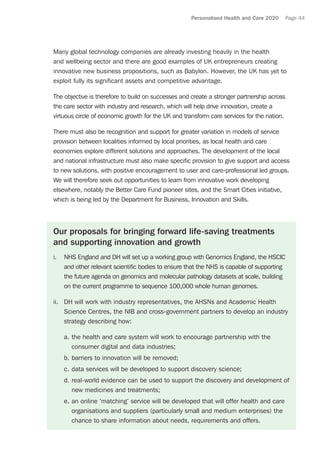 Personalised Health and Care 2020 Page 44
Many global technology companies are already investing heavily in the health
and wellbeing sector and there are good examples of UK entrepreneurs creating
innovative new business propositions, such as Babylon. However, the UK has yet to
exploit fully its significant assets and competitive advantage.
The objective is therefore to build on successes and create a stronger partnership across
the care sector with industry and research, which will help drive innovation, create a
virtuous circle of economic growth for the UK and transform care services for the nation.
There must also be recognition and support for greater variation in models of service
provision between localities informed by local priorities, as local health and care
economies explore different solutions and approaches. The development of the local
and national infrastructure must also make specific provision to give support and access
to new solutions, with positive encouragement to user and care-professional led groups.
We will therefore seek out opportunities to learn from innovative work developing
elsewhere, notably the Better Care Fund pioneer sites, and the Smart Cities initiative,
which is being led by the Department for Business, Innovation and Skills.
Our proposals for bringing forward life-saving treatments
and supporting innovation and growth
i.	 NHS England and DH will set up a working group with Genomics England, the HSCIC
and other relevant scientific bodies to ensure that the NHS is capable of supporting
the future agenda on genomics and molecular pathology datasets at scale, building
on the current programme to sequence 100,000 whole human genomes.
ii.	 DH will work with industry representatives, the AHSNs and Academic Health
Science Centres, the NIB and cross-government partners to develop an industry
strategy describing how:
a.	the health and care system will work to encourage partnership with the
consumer digital and data industries;
b.	barriers to innovation will be removed;
c.	data services will be developed to support discovery science;
d.	real-world evidence can be used to support the discovery and development of
new medicines and treatments;
e.	an online ‘matching’ service will be developed that will offer health and care
organisations and suppliers (particularly small and medium enterprises) the
chance to share information about needs, requirements and offers.
 