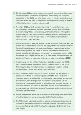 Personalised Health and Care 2020 Page 45
iii.	 DH will engage NIB members, industry, the research community and the public
on the appropriate commercial arrangements for accessing and using data
assets held by the HSCIC and other public bodies in the care sector, to ensure
that these assets are used to the greatest advantage of the country as a whole
while ensuring citizen concerns are addressed.
iv.	 From April 2016 currently available Technology Funds, and any new ones,
will be invested in innovative solutions, to support existing service providers
to implement significant service change, and to stimulate new offerings that
enable integration and care coordination between services, where individual
citizens and their carers through access to information are enabled active
partners in their health and care.
v.	 Further procurements under the General Practice Systems of Choice (GPSoC), up
to April 2018, will be used to stimulate the supply of new and innovative systems
for out-of-hospital services, with a particular focus on integrated care services
and supporting citizens and carers. In addition new forms of ‘software-as-a-
service’ clinical systems to support new providers of primary care services will be
encouraged. NHS England and the HSCIC, in consultation with service users and
suppliers, will publish a prospectus for these new requirements by June 2015.
vi.	 In partnership with the AHSNs, the London Health Commission, the HSCIC,
NHS England and PHE will together support the development of five further
Technology for Care innovation centres, where possible based on existing,
successful local centres, such as the Catapult centres.
vii.	 NHS England with other members of the NIB, including DH, will develop a
small number of ‘test bed’ sites alongside our AHSNs. They would serve as
real-world sites for ‘combinatorial’ innovations that integrate new technologies,
bioinformatics, new staffing models and payment-for-outcomes. UK and
international innovators will be able to bid to have their proposed discovery or
innovation deployed and tested in these sites. We will involve frontline staff to
an unprecedented extent in the design of innovations, and in implementing the
necessary system changes.
viii.	The NIB will explore the contribution of information and technology to the development
of health and care ‘new towns’ announced in the Five Year Forward View.
ix.	 The NIB will work with Healthcare UK to agree a joint approach to developing
commercial and international opportunities for exploiting the innovations and
experience of using data and technology from across the English health and
care system.
 
