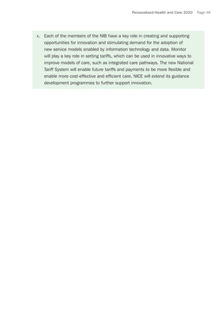 Personalised Health and Care 2020 Page 46
x.	 Each of the members of the NIB have a key role in creating and supporting
opportunities for innovation and stimulating demand for the adoption of
new service models enabled by information technology and data. Monitor
will play a key role in setting tariffs, which can be used in innovative ways to
improve models of care, such as integrated care pathways. The new National
Tariff System will enable future tariffs and payments to be more flexible and
enable more cost-effective and efficient care. NICE will extend its guidance
development programmes to further support innovation.
 