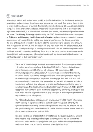 Personalised Health and Care 2020 Page 48
CASE STUDY
Assessing a patient with severe burns quickly and effectively within the first hour of arriving in
an accident and emergency department, and working out how much fluid to give them, is key
to improving their chances of survival. Traditionally, it involved making 19 separate calculations
using pen, paper and written protocols. These take up valuable time and, in the middle of a
high-pressure situation, it is possible that mistakes with serious, life-threatening consequences
are made. The Mersey Burns app, developed by the CCIO, frontline clinicians and developers
at St Helens and Knowsley Health Informatics Service, replaces these complicated, manual
assessments with a user-friendly mobile app. Using a touchscreen, the doctor can shade
the area of the patient covered by the burn, add the patient’s weight, age and time of injury.
Built-in logic does the rest. It tells the doctor not only how much fluid the patient needs, but
sends details of the injury straight to the regional burns unit that will receive the patient once
stabilised. A study comparing the Mersey Burns app to the paper process in simulation wards
showed that it took, on average, 15 minutes less to work out the correct fluid calculation – a
significant portion of that first ‘golden hour’.
The scale of this challenge must not be underestimated. There are approximately
1.6 million social care staff and 1.4 million NHS staff in England. In healthcare
alone there are over 300 different job roles and HEE commissions 129
structured programmes of education.30
The workforce accounts for the majority
of spend, around 70% of the average health and social care provider.31
As part
of wider change management, employers must engage with their staff and staff
representatives to implement new approaches to care with appropriate workplace
training and sufficient time allocated to enable staff to become effective users of
new technology. The Health Education England Strategic Framework 2014–202932
recognises that workforce plans must take responsibility for making this happen at a
local level. National organisations must play their part in ensuring that professional
regulation supports this agenda.
The NHS in England and Wales currently employs over 47,000 health informatics
staff33
working in a profession that is still not widely recognised, either by the
specialists themselves or by others working in health and care. As a result, we do
not systematically plan for or develop this crucial professional role, where there is a
global, competitive market for their skills.
It is also key that we engage staff in driving forward the digital revolution. We will
take steps to help all staff gain the digital skills they need. We will support the
launch of Code 4 Health – a programme to support health and care professionals,
and carers, learn how to develop apps and other digital services.
 