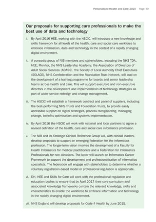 Personalised Health and Care 2020 Page 49
Our proposals for supporting care professionals to make the
best use of data and technology
i.	 By April 2016 HEE, working with the HSCIC, will introduce a new knowledge and
skills framework for all levels of the health, care and social care workforce to
embrace information, data and technology in the context of a rapidly changing
digital environment.
ii.	 A consortia group of NIB members and stakeholders, including the NHS TDA,
HEE, Monitor, the NHS Leadership Academy, the Association of Directors of
Adult Social Services (ADASS), the Society of Local Authority Chief Executives
(SOLACE), NHS Confederation and the Foundation Trust Network, will lead on
the development of a training programme for boards and senior leadership
teams across health and care. This will support executive and non-executive
directors in the development and implementation of technology strategies as
part of wider service redesign and change management.
iii.	 The HSCIC will establish a framework contract and panel of suppliers, including
the best-performing NHS Trusts and Foundation Trusts, to provide easily
accessible support on digital strategies, process reengineering, managing
change, benefits optimisation and systems implementation.
iv.	 By April 2016 the HSCIC will work with national and local partners to agree a
revised definition of the health, care and social care informatics profession.
v.	 The NIB and its Strategic Clinical Reference Group will, with clinical leaders,
develop proposals to support an emerging federation for the informatics
profession. The longer-term vision involves the development of a Faculty for
Health Informatics for medical practitioners and a Federation for Informatics
Professionals for non-clinicians. The latter will launch an Informatics Career
Framework to support the development and professionalisation of informatics
specialists. The federation will engage with stakeholders to determine whether a
voluntary registration-based model or professional regulation is appropriate.
vi.	 DH, HEE and Skills for Care will work with the professional regulation and
education bodies to ensure that by April 2017 their core curriculum and
associated knowledge frameworks contain the relevant knowledge, skills and
characteristics to enable the workforce to embrace information and technology
in the rapidly changing digital environment.
vii.	 NHS England will develop proposals for Code 4 Health by June 2015.
 