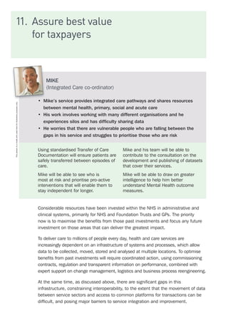11.	 Assure best value
for taxpayers
Considerable resources have been invested within the NHS in administrative and
clinical systems, primarily for NHS and Foundation Trusts and GPs. The priority
now is to maximise the benefits from those past investments and focus any future
investment on those areas that can deliver the greatest impact.
To deliver care to millions of people every day, health and care services are
increasingly dependent on an infrastructure of systems and processes, which allow
data to be collected, moved, stored and analysed at multiple locations. To optimise
benefits from past investments will require coordinated action, using commissioning
contracts, regulation and transparent information on performance, combined with
expert support on change management, logistics and business process reengineering.
At the same time, as discussed above, there are significant gaps in this
infrastructure, constraining interoperability, to the extent that the movement of data
between service sectors and access to common platforms for transactions can be
difficult, and posing major barriers to service integration and improvement.
MIKE
(Integrated Care co-ordinator)
•	 Mike’s service provides integrated care pathways and shares resources
between mental health, primary, social and acute care
•	 His work involves working with many different organisations and he
experiences silos and has difficulty sharing data
•	 He worries that there are vulnerable people who are falling between the
gaps in his service and struggles to prioritise those who are risk
Using standardised Transfer of Care
Documentation will ensure patients are
safely transferred between episodes of
care.
Mike will be able to see who is
most at risk and prioritise pro-active
interventions that will enable them to
stay independent for longer.
Mike and his team will be able to
contribute to the consultation on the
development and publishing of datasets
that cover their services.
Mike will be able to draw on greater
intelligence to help him better
understand Mental Health outcome
measures.
Thispersonisamodelandusedhereforillustrativepurposesonly.
 