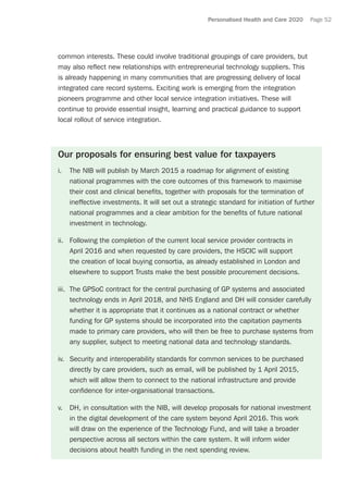 Personalised Health and Care 2020 Page 52
common interests. These could involve traditional groupings of care providers, but
may also reflect new relationships with entrepreneurial technology suppliers. This
is already happening in many communities that are progressing delivery of local
integrated care record systems. Exciting work is emerging from the integration
pioneers programme and other local service integration initiatives. These will
continue to provide essential insight, learning and practical guidance to support
local rollout of service integration.
Our proposals for ensuring best value for taxpayers
i.	 The NIB will publish by March 2015 a roadmap for alignment of existing
national programmes with the core outcomes of this framework to maximise
their cost and clinical benefits, together with proposals for the termination of
ineffective investments. It will set out a strategic standard for initiation of further
national programmes and a clear ambition for the benefits of future national
investment in technology.
ii.	 Following the completion of the current local service provider contracts in
April 2016 and when requested by care providers, the HSCIC will support
the creation of local buying consortia, as already established in London and
elsewhere to support Trusts make the best possible procurement decisions.
iii.	 The GPSoC contract for the central purchasing of GP systems and associated
technology ends in April 2018, and NHS England and DH will consider carefully
whether it is appropriate that it continues as a national contract or whether
funding for GP systems should be incorporated into the capitation payments
made to primary care providers, who will then be free to purchase systems from
any supplier, subject to meeting national data and technology standards.
iv.	 Security and interoperability standards for common services to be purchased
directly by care providers, such as email, will be published by 1 April 2015,
which will allow them to connect to the national infrastructure and provide
confidence for inter-organisational transactions.
v.	 DH, in consultation with the NIB, will develop proposals for national investment
in the digital development of the care system beyond April 2016. This work
will draw on the experience of the Technology Fund, and will take a broader
perspective across all sectors within the care system. It will inform wider
decisions about health funding in the next spending review.
 