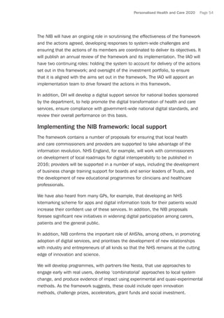 Personalised Health and Care 2020 Page 54
The NIB will have an ongoing role in scrutinising the effectiveness of the framework
and the actions agreed, developing responses to system-wide challenges and
ensuring that the actions of its members are coordinated to deliver its objectives. It
will publish an annual review of the framework and its implementation. The IAO will
have two continuing roles: holding the system to account for delivery of the actions
set out in this framework; and oversight of the investment portfolio, to ensure
that it is aligned with the aims set out in the framework. The IAO will appoint an
implementation team to drive forward the actions in this framework.
In addition, DH will develop a digital support service for national bodies sponsored
by the department, to help promote the digital transformation of health and care
services, ensure compliance with government-wide national digital standards, and
review their overall performance on this basis.
Implementing the NIB framework: local support
The framework contains a number of proposals for ensuring that local health
and care commissioners and providers are supported to take advantage of the
information revolution. NHS England, for example, will work with commissioners
on development of local roadmaps for digital interoperability to be published in
2016; providers will be supported in a number of ways, including the development
of business change training support for boards and senior leaders of Trusts, and
the development of new educational programmes for clinicians and healthcare
professionals.
We have also heard from many GPs, for example, that developing an NHS
kitemarking scheme for apps and digital information tools for their patients would
increase their confident use of these services. In addition, the NIB proposals
foresee significant new initiatives in widening digital participation among carers,
patients and the general public.
In addition, NIB confirms the important role of AHSNs, among others, in promoting
adoption of digital services, and prioritises the development of new relationships
with industry and entrepreneurs of all kinds so that the NHS remains at the cutting
edge of innovation and science.
We will develop programmes, with partners like Nesta, that use approaches to
engage early with real users, develop ‘combinatorial’ approaches to local system
change, and produce evidence of impact using experimental and quasi-experimental
methods. As the framework suggests, these could include open innovation
methods, challenge prizes, accelerators, grant funds and social investment.
 