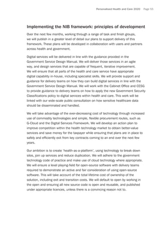 Personalised Health and Care 2020 Page 55
Implementing the NIB framework: principles of development
Over the next few months, working through a range of task and finish groups,
we will publish in a greater level of detail our plans to support delivery of this
framework. These plans will be developed in collaboration with users and partners
across health and government.
Digital services will be delivered in line with the guidance provided in the
Government Service Design Manual. We will deliver those services in an agile
way, and design services that are capable of frequent, iterative improvement.
We will ensure that all parts of the health and care service have appropriate
digital capability in-house, including specialist skills. We will provide support and
guidance for delivery teams on how they can build digital services in line with the
Government Service Design Manual. We will work with the Cabinet Office and CESG
to provide guidance to delivery teams on how to apply the new Government Security
Classifications policy to digital services within health and care. This work will be
linked with our wide-scale public consultation on how sensitive healthcare data
should be disseminated and handled.
We will take advantage of the ever-decreasing cost of technology through increased
use of commodity technologies and simple, flexible procurement routes, such as
G-Cloud and the Digital Services Framework. We will develop an action plan to
improve competition within the health technology market to obtain better-value
services and save money for the taxpayer while ensuring that plans are in place to
safely and efficiently exit from key contracts coming to an end over the next few
years.
Our ambition is to create ‘health-as-a-platform’, using technology to break down
silos, join up services and reduce duplication. We will adhere to the government
technology code of practice and make use of cloud technology where appropriate.
We will ensure a level playing-field for open-source software with delivery teams
required to demonstrate an active and fair consideration of using open-source
software. This will take account of the total lifetime cost of ownership of the
solution, including exit and transition costs. We will default to open by working in
the open and ensuring all new source code is open and reusable, and published
under appropriate licences, unless there is a convincing reason not to.
 
 