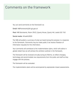 Comments on the framework
You can send comments on the framework via
Email: NIBFramework@dh.gsi.gov.uk
Post: NIB Secretariat, Room 2N12, Quarry House, Quarry Hill, Leeds LS2 7UE
Social media: #health2020
The NIB will publish a summary of what we heard during this process in a response
to the framework. Comments may be made public if we receive Freedom of
Information requests for this information.
Your comments will contribute to the implementation plans, which will outline in
greater detail how we will achieve the ambition outlined in the framework.
The framework will be reviewed annually during its lifetime, to reflect changing
technology and accommodate new requirements from the public and staff as they
engage with the process.
The framework will be evaluated.
The implementation plans will be accompanied by appropriate impact assessments.
 
