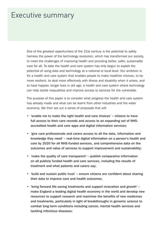 Executive summary
One of the greatest opportunities of the 21st century is the potential to safely
harness the power of the technology revolution, which has transformed our society,
to meet the challenges of improving health and providing better, safer, sustainable
care for all. To date the health and care system has only begun to exploit the
potential of using data and technology at a national or local level. Our ambition is
for a health and care system that enables people to make healthier choices, to be
more resilient, to deal more effectively with illness and disability when it arises, and
to have happier, longer lives in old age; a health and care system where technology
can help tackle inequalities and improve access to services for the vulnerable.
The purpose of this paper is to consider what progress the health and care system
has already made and what can be learnt from other industries and the wider
economy. We then set out a series of proposals that will:
•	 ‘enable me to make the right health and care choices’ – citizens to have
full access to their care records and access to an expanding set of NHS-
accredited health and care apps and digital information services;
•	 ‘give care professionals and carers access to all the data, information and
knowledge they need’ – real-time digital information on a person’s health and
care by 2020 for all NHS-funded services, and comprehensive data on the
outcomes and value of services to support improvement and sustainability;
•	 ‘make the quality of care transparent’ – publish comparative information
on all publicly funded health and care services, including the results of
treatment and what patients and carers say;
•	 ‘build and sustain public trust’ – ensure citizens are confident about sharing
their data to improve care and health outcomes;
•	 ‘bring forward life-saving treatments and support innovation and growth’ –
make England a leading digital health economy in the world and develop new
resources to support research and maximise the benefits of new medicines
and treatments, particularly in light of breakthroughs in genomic science to
combat long-term conditions including cancer, mental health services and
tackling infectious diseases;
 