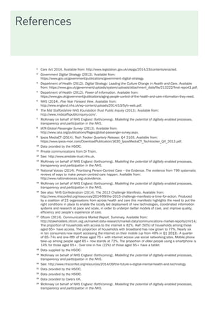 References
1	
Care Act 2014. Available from: http://www.legislation.gov.uk/ukpga/2014/23/contents/enacted.
2	
Government Digital Strategy (2013). Available from:
https://www.gov.uk/government/publications/government-digital-strategy.
3	
Department of Health (2012). Digital Strategy: Leading the Culture Change in Health and Care. Available
from: https://www.gov.uk/government/uploads/system/uploads/attachment_data/file/213222/final-report1.pdf.
4	
Department of Health (2012). Power of Information. Available from:
https://www.gov.uk/government/publications/aging-people-control-of-the-health-and-care-information-they-need.
5	
NHS (2014), Five Year Forward View. Available from:
http://www.england.nhs.uk/wp-content/uploads/2014/10/5yfv-web.pdf.
6	
The Mid Staffordshire NHS Foundation Trust Public Inquiry (2013). Available from:
http://www.midstaffspublicinquiry.com/.
7	
McKinsey on behalf of NHS England (forthcoming). Modelling the potential of digitally enabled processes,
transparency and participation in the NHS.
8	
IATA Global Passenger Survey (2013). Available from:
http://www.iata.org/publications/Pages/global-passenger-survey.aspx.
9	
Ipsos MediaCT (2014). Tech Tracker Quarterly Release: Q4 2103. Available from:
https://www.ipsos-mori.com/DownloadPublication/1630_IpsosMediaCT_Techtracker_Q4_2013.pdf.
10	
Data provided by the HSCIC.
11	
Private communications from Dr Thom.
12	
See: http://www.airedale-trust.nhs.uk.
13	
McKinsey on behalf of NHS England (forthcoming). Modelling the potential of digitally enabled processes,
transparency and participation in the NHS.
14	
National Voices (2014). Prioritising Person-Centred Care – the Evidence. The evidence from 799 systematic
reviews of ways to make person-centred care happen. Available from:
http://www.nationalvoices.org.uk/evidence.
15	
McKinsey on behalf of NHS England (forthcoming). Modelling the potential of digitally enabled processes,
transparency and participation in the NHS.
16	
See also: NHS Confederation (2014). The 2015 Challenge Manifesto. Available from:
http://www.nhsconfed.org/resources/2014/09/the-2015-challenge-manifesto-a-time-for-action. Produced
by a coalition of 21 organisations from across health and care this manifesto highlights the need to put the
right conditions in place to enable the locally led deployment of new technologies, coordinated information
systems and research at pace and scale, in order to underpin better models of care, and improve quality,
efficiency and people’s experience of care.
17	
Ofcom (2014). Communications Market Report. Summary. Available from:
http://stakeholders.ofcom.org.uk/market-data-research/market-data/communications-market-reports/cmr14/.
The proportion of households with access to the internet is 82%. Half (50%) of households among those
aged 65+ have access. The proportion of households with broadband has now grown to 77%. Nearly six
in ten consumers now report accessing the internet on their mobile (up from 49% in Q1 2013). A quarter
of 65–74s and one-fifth of those aged 75+ with internet access use social networking sites. Mobile phone
take-up among people aged 65+ now stands at 72%. The proportion of older people using a smartphone is
14% for those aged 65+. Over one in five (22%) of those aged 65+ have a tablet.
18	
Data supplied by the HSCIC.
19	
McKinsey on behalf of NHS England (forthcoming). Modelling the potential of digitally enabled processes,
transparency and participation in the NHS.
20	
See: http://www.nhsconfed.org/resources/2014/09/the-future-s-digital-mental-health-and-technology.
21	
Data provided by the HSCIC.
22	
Data provided by the HSCIC.
23	
Data provided by Carers UK.
24	
McKinsey on behalf of NHS England (forthcoming). Modelling the potential of digitally enabled processes,
transparency and participation in the NHS.
 