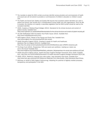 Personalised Health and Care 2020 Page 61
25	
The mandate to adopt the NHS number as primary identifier across providers and commissioners of health
and social care will not extend to providers or commissioners of children’s education or children’s social
care.
26	
The Health and Social Care (Safety and Quality) Bill requires that consistent patient identifiers are used in
patient and service user records and in correspondence across health and care organisations. Once the Bill
is enacted, the intention is to specify in secondary legislation that the NHS number should be used as the
consistent identifier.
27	
HSCIC, Academy of Medical Royal Colleges (2013). Standards for the clinical structure and content of
patient records. Available from:
https://www.rcplondon.ac.uk/sites/default/files/standards-for-the-clinical-structure-and-content-of-patient-records.pdf.
28	
The Mid Staffordshire NHS Foundation Trust Public Inquiry (2013). Available from:
http://www.midstaffspublicinquiry.com/.
29	
NHS England (2014). Review of the Friends and Family Test. Available from:
http://www.england.nhs.uk/ourwork/pe/fft/fft-test-review/.
30	
Health Education England (2013). Investing in people for health and healthcare:
Workforce Plan for England 2014/15. Available from:
http://hee.nhs.uk/wp-content/uploads/sites/321/2014/04/Workforce-plan-UPDATE-interactive.pdf.
31	
The King’s Fund (2013). Perspectives: NHS and social care workforce: meeting our needs now
and in the future? Available from:
http://www.kingsfund.org.uk/sites/files/kf/field/field_publication_file/perspectives-nhs-social-care-workforce-jul13.pdf.
32	
Health Education England (2014). Health Education England Strategic Framework 2014–2029. Available
from: http://hee.nhs.uk/2014/06/03/framework-15-health-education-england-strategic-framework-2014-29/.
33	
HSCIC (2014). Reference materials from data quality / data standards road shows. Available from:
http://www.hscic.gov.uk/article/3197/Reference-Materials-From-Data-Quality--Data-Standards-Road-Shows.
34	
McKinsey on behalf of NHS England (forthcoming). Modelling the potential of digitally enabled processes,
transparency and participation in the NHS.
 