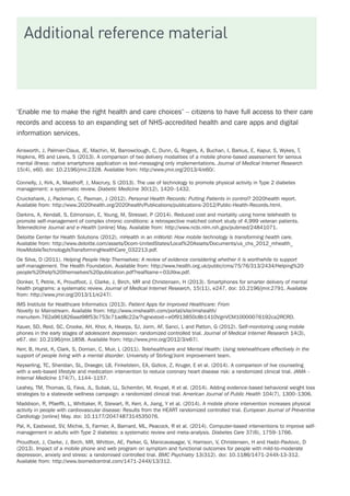 Additional reference material
‘Enable me to make the right health and care choices’ – citizens to have full access to their care
records and access to an expanding set of NHS-accredited health and care apps and digital
information services.
Ainsworth, J, Palmier-Claus, JE, Machin, M, Barrowclough, C, Dunn, G, Rogers, A, Buchan, I, Barkus, E, Kapur, S, Wykes, T,
Hopkins, RS and Lewis, S (2013). A comparison of two delivery modalities of a mobile phone-based assessment for serious
mental illness: native smartphone application vs text-messaging only implementations. Journal of Medical Internet Research
15(4), e60. doi: 10.2196/jmir.2328. Available from: http://www.jmir.org/2013/4/e60/.
Connelly, J, Kirk, A, Masthoff, J, Macrury, S (2013). The use of technology to promote physical activity in Type 2 diabetes
management: a systematic review. Diabetic Medicine 30(12), 1420–1432.
Cruickshank, J, Packman, C, Paxman, J (2012). Personal Health Records: Putting Patients in control? 2020health report.
Available from: http://www.2020health.org/2020health/Publications/publications-2012/Public-Health-Records.html.
Darkins, A, Kendall, S, Edmonson, E, Young, M, Stressel, P (2014). Reduced cost and mortality using home telehealth to
promote self-management of complex chronic conditions: a retrospective matched cohort study of 4,999 veteran patients.
Telemedicine Journal and e-Health [online] May. Available from: http://www.ncbi.nlm.nih.gov/pubmed/24841071.
Deloitte Center for Health Solutions (2012). mHealth in an mWorld: How mobile technology is transforming health care.
Available from: http://www.deloitte.com/assets/Dcom-UnitedStates/Local%20Assets/Documents/us_chs_2012_mhealth_
HowMobileTechnologyIsTransformingHealthCare_032213.pdf.
De Silva, D (2011). Helping People Help Themselves: A review of evidence considering whether it is worthwhile to support
self-management. The Health Foundation. Available from: http://www.health.org.uk/public/cms/75/76/313/2434/Helping%20
people%20help%20themselves%20publication.pdf?realName=03JXkw.pdf.
Donker, T, Petrie, K, Proudfoot, J, Clarke, J, Birch, MR and Christensen, H (2013). Smartphones for smarter delivery of mental
health programs: a systematic review. Journal of Medical Internet Research, 15(11), e247. doi: 10.2196/jmir.2791. Available
from: http://www.jmir.org/2013/11/e247/.
IMS Institute for Healthcare Informatics (2013). Patient Apps for Improved Healthcare: From
Novelty to Mainstream. Available from: http://www.imshealth.com/portal/site/imshealth/
menuitem.762a961826aad98f53c753c71ad8c22a/?vgnextoid=e0f913850c8b1410VgnVCM10000076192ca2RCRD.
Kauer, SD, Reid, SC, Crooke, AH, Khor, A, Hearps, SJ, Jorm, AF, Sanci, L and Patton, G (2012). Self-monitoring using mobile
phones in the early stages of adolescent depression: randomized controlled trial. Journal of Medical Internet Research 14(3),
e67. doi: 10.2196/jmir.1858. Available from: http://www.jmir.org/2012/3/e67/.
Kerr, B, Hurst, K, Clark, S, Dorrian, C, Muir, L (2011). Telehealthcare and Mental Health: Using telehealthcare effectively in the
support of people living with a mental disorder. University of Stirling/Joint improvement team.
Keyserling, TC, Sheridan, SL, Draeger, LB, Finkelstein, EA, Gizlice, Z, Kruger, E et al. (2014). A comparison of live counseling
with a web-based lifestyle and medication intervention to reduce coronary heart disease risk: a randomized clinical trial. JAMA –
Internal Medicine 174(7), 1144–1157.
Leahey, TM, Thomas, G, Fava, JL, Subak, LL, Schembri, M, Krupel, K et al. (2014). Adding evidence-based behavioral weight loss
strategies to a statewide wellness campaign: a randomized clinical trial. American Journal of Public Health 104(7), 1300–1306.
Maddison, R, Pfaeffli, L, Whittaker, R, Stewart, R, Kerr, A, Jiang, Y et al. (2014). A mobile phone intervention increases physical
activity in people with cardiovascular disease: Results from the HEART randomized controlled trial. European Journal of Preventive
Cardiology [online] May. doi: 10.1177/2047487314535076.
Pal, K, Eastwood, SV, Michie, S, Farmer, A, Barnard, ML, Peacock, R et al. (2014). Computer-based interventions to improve self-
management in adults with Type 2 diabetes: a systematic review and meta-analysis. Diabetes Care 37(6), 1759–1766.
Proudfoot, J, Clarke, J, Birch, MR, Whitton, AE, Parker, G, Manicavasagar, V, Harrison, V, Christensen, H and Hadzi-Pavlovic, D
(2013). Impact of a mobile phone and web program on symptom and functional outcomes for people with mild-to-moderate
depression, anxiety and stress: a randomised controlled trial. BMC Psychiatry 13(312). doi: 10.1186/1471-244X-13-312.
Available from: http://www.biomedcentral.com/1471-244X/13/312.
 