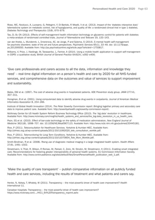 Personalised Health and Care 2020 Page 63
Rossi, MC, Nicolucci, A, Lucisano, G, Pellegrini, F, Di Bartolo, P, Miselli, V et al. (2013). Impact of the ‘diabetes interactive diary’
telemedicine system on metabolic control, risk of hypoglycemia, and quality of life: a randomized clinical trial in type 1 diabetes.
Diabetes Technology and Therapeutics 15(8), 670–679.
Tao, D, Or, CK (2013). Effects of self-management health information technology on glycaemic control for patients with diabetes:
a meta-analysis of randomized controlled trials. Journal of Telemedicine and Telecare 19, 133–143.
van der Krieke, L, Wunderink, L, Emerencia, AC, de Jonge, P and Sytema, S (2014). E-mental health self-management
for psychotic disorders: state of the art and future perspectives. Psychiatric Services 65(1), 33–49. doi: 10.1176/appi.
ps.201300050. Available from: http://ps.psychiatryonline.org/article.aspx?articleid=1755817.
Williams, V, Price, J, Hardinge, M, Tarassenko, L, Farmer, A (2014). Using a mobile health application to support self-management
in COPD: a qualitative study. British Journal of General Practice 64(624), e392–e400.
‘Give care professionals and carers access to all the data, information and knowledge they
need’ – real-time digital information on a person’s health and care by 2020 for all NHS-funded
services, and comprehensive data on the outcomes and value of services to support improvement
and sustainability.
Bates, DW et al. (1997). The cost of adverse drug events in hospitalized patients. ADE Prevention study group. JAMA 277(4),
307–311.
Honigman, B et al. (2001). Using computerized data to identify adverse drug events in outpatients. Journal of American Medical
Informatics Association 8, 254–266.
Institute of Global Health Innovation (2014). The Peter Sowerby Commission report: Bringing together primary and secondary care
data to improve patient care. Available from: http://sowerbyehealth.org/sowerby-commission-report/.
McKinsey Center for US Health System Reform Business Technology Office (2013). The ‘big data’ revolution in healthcare.
Available from: http://www.mckinsey.com/insights/health_systems_and_services/the_big-data_revolution_in_us_health_care.
Poon, EG et al. (2010). Effect of bar-code technology on the safety of medication administration. New England Journal of
Medicine 362(18), 1698–707. doi: 10.1056/NEJMsa0907115. Available from: http://www.ncbi.nlm.nih.gov/pubmed/20445181.
Rice, P (2011). Teleconsultation for Healthcare Services. Yorkshire  Humber HIEC. Available from:
http://yhhiec.org.uk/wp-content/uploads/2011/10/11092020_tele_consultation_workbk.pdf.
Rice, P (2011). Telemonitoring for Long Term Conditions. Yorkshire  Humber HIEC. Available from:
http://yhhiec.org.uk/wp-content/uploads/2011/10/11070604_Tele_Moni_Workbk.pdf.
Smith-Bindman, R et al. (2008). Rising use of diagnostic medical imaging in a large integrated health system. Health Affairs
27(6), 1491–1502.
Stroetmann, V, Thiel, R, Wilson, P, Romao, M, Parisot, C, Zoric, M, Strubin, M, Stroetmann, K (2011). Enabling smart integrated
care: Recommendations for fostering greater interoperability of personal health systems. EU Commission Information Society.
Available from: http://www.continuaalliance.org/sites/default/files/SmartPersonalHealth_publication_web_1.pdf.
‘Make the quality of care transparent’ – publish comparative information on all publicly funded
health and care services, including the results of treatment and what patients and carers say.
Henke, N, Kelsey, T, Whately, W (2011). Transparency – the most powerful driver of health care improvement? Health
International 11.
Canadian hospitals: Transparency – the most powerful driver of health care improvement?
https://www.mckinsey.com/.../HI11_64%20Transparency_noprint.ashx
 