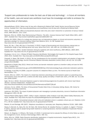 Personalised Health and Care 2020 Page 64
‘Support care professionals to make the best use of data and technology’ – in future all members
of the health, care and social care workforce must have the knowledge and skills to embrace the
opportunities of information.
AllocateSoftware (2010). Deliver more for less with e-Rostering for Medical Staff. Health Service Journal Resource Centre
[online]. Available from: http://www.allocatesoftware.com/news/Deliver-more-for-less-with-e-Rostering-for-Medical-Staff/.
Bates, DW et al. (1998). Effect of computerized physician order entry and a team intervention on prevention of serious medical
errors. JAMA 280(15), 1311–1316.
Berenson, RA et al. (2009). Does Telemonitoring of Patients—The eICU—Improve Intensive Care? Health Affairs 28(5), w937–
w947. Available from: http://content.healthaffairs.org/content/28/5/w937.full.
Breslow, MJ (2004). Effect of a multiple-site intensive care unit telemedicine program on clinical and economic outcomes: an
alternative paradigm for intensivist staffing. Critical Care Medicine 32(1), 31–38. Available from:
http://www.ncbi.nlm.nih.gov/pubmed/14707557.
Burns, AS, Yee, J, Flett, HM, Guy, K, Cournoyea, N (2013). Impact of benchmarking and clinical decision making tools on
rehabilitation length of stay following spinal cord injury. Spinal Cord 51(2), 165–169. doi: 10.1038/sc.2012.91.
Chertow, GM et al. (2001). Guided medication dosing for inpatients with renal insufficiency. JAMA 286(22), 2839–2844.
Available from: http://www.ncbi.nlm.nih.gov/pubmed/11735759.
Coustasse, A et al. (n.d.). A Review Of Radio Frequency Identification Technologies And Impacts On The Hospital Supply Chain:
2002–2012. Available from: http://www.aabri.com/OC2013Manuscripts/OC13043.pdf.
Cresswell, K, Bates, DW, Sheikh, A (2013). Ten key considerations for the successful implementation and adoption of large-scale
health information technology. Journal of American Medical Informatics Association [online] 20(e1), e9–e13. doi: 10.1136/
amiajnl-2013-001684.
Department of Health (May 2012). Bristol care homes use barcode medication systems to transform safety and save the NHS
money. Available from:
http://webarchive.nationalarchives.gov.uk/20130802094648/http://informationstrategy.dh.gov.uk/barcode-medication-systems/.
El Halwagy, H and Otify, M (2009). Long term outcome of a telephone follow up clinic. The Internet Journal of Health Care
Administration 7(1).
Franklin, BD et al. (2007). The impact of a closed-loop electronic prescribing and administration system on prescribing errors,
administration errors and staff time: a before-and-after study. Quality and Safety in Health Care 16(4), 279–284. doi: 10.1136/
qshc.2006.019497.
Inglis, SC et al. (2010). Structured telephone support or telemonitoring programmes for patients with chronic heart failure
(Review). Cochrane Collaboration. Available from:
http://www.thecochranelibrary.com/userfiles/ccoch/file/Telemedicine/CD007228.pdf.
Johnston, D et al. (2003). The Value of Computerized Provider Order Entry in Ambulatory Setting. Boston, MA: Center for
Information Technology Leadership.
Liederman, EM (2005). The impact of patient-physician web messaging on provider productivity. Journal of Healthcare Information
Management 19(2), 81–86.
National Patient Safety Agency (2007). Safety in doses: medication safety incidents in the NHS. Patient Safety Observatory 4th
report. Available from: http://www.nrls.npsa.nhs.uk/EasySiteWeb/getresource.axd?AssetID=61392.
Potts, AL et al. (2004). Computerized physician order entry and medication errors in a pediatric critical care unit. Pediatrics 113(1
Pt 1), 59–63. Available from: http://www.ncbi.nlm.nih.gov/pubmed/14702449.
Roberts, NJ and Partridge, MR (2007). Telephone consultations in secondary care. Respiratory Medicine 101(8), 1665–1669.
Stacey, D, Bennett, CL, Barry, MJ, Col, NF, Eden, KB, Holmes-Rovner, M, Llewellyn-Thomas, H, Lyddiatt, A, Légaré, F, Thomson,
R (2011). Decision aids for people facing health treatment or screening decisions. Cochrane Database of Systematic Reviews
5(10), CD001431.
Watson, AJ, Bergman, H, Williams, CM, Kvedar, JC (2010). A randomized trial to evaluate the efficacy of online follow-up visits in
the management of acne. Archives of Dermatology 146(4), 406–411.
Wicks, AM et al. (2006). Radio frequency identification applications in hospital environments. Hospital Topics 84(3), 3–8.
Available from: http://www.ncbi.nlm.nih.gov/pubmed/16913301.
 