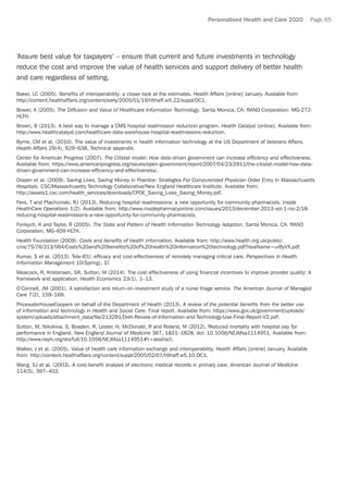 Personalised Health and Care 2020 Page 65
‘Assure best value for taxpayers’ – ensure that current and future investments in technology
reduce the cost and improve the value of health services and support delivery of better health
and care regardless of setting.
Baker, LC (2005). Benefits of interoperability: a closer look at the estimates. Health Affairs [online] January. Available from:
http://content.healthaffairs.org/content/early/2005/01/19/hlthaff.w5.22/suppl/DC1.
Bower, A (2005). The Diffusion and Value of Healthcare Information Technology. Santa Monica, CA: RAND Corporation. MG-272-
HLTH.
Brown, B (2013). A best way to manage a CMS hospital readmission reduction program. Health Catalyst [online]. Available from:
http://www.healthcatalyst.com/healthcare-data-warehouse-hospital-readmissions-reduction.
Byrne, CM et al. (2010). The value of investments in health information technology at the US Department of Veterans Affairs.
Health Affairs 29(4), 629–638, Technical appendix.
Center for American Progress (2007). The Citistat model: How data-driven government can increase efficiency and effectiveness.
Available from: https://www.americanprogress.org/issues/open-government/report/2007/04/23/2911/the-citistat-model-how-data-
driven-government-can-increase-efficiency-and-effectiveness/.
Drazen et al. (2009). Saving Lives, Saving Money In Practice: Strategies For Computerized Physician Order Entry In Massachusetts
Hospitals. CSC/Massachusetts Technology Collaborative/New England Healthcare Institute. Available from:
http://assets1.csc.com/health_services/downloads/CPOE_Saving_Lives_Saving_Money.pdf.
Fera, T and Ptachcinski, RJ (2013). Reducing hospital readmissions: a new opportunity for community pharmacists. Inside
HealthCare Operations 1(2). Available from: http://www.insidepharmacyonline.com/issues/2013/december-2013-vol-1-no-2/18-
reducing-hospital-readmissions-a-new-opportunity-for-community-pharmacists.
Fonkych, K and Taylor, R (2005). The State and Pattern of Health Information Technology Adoption. Santa Monica, CA: RAND
Corporation. MG-409-HLTH.
Health Foundation (2009). Costs and benefits of health information. Available from: http://www.health.org.uk/public/
cms/75/76/313/564/Costs%20and%20benefits%20of%20health%20information%20technology.pdf?realName=urByVX.pdf.
Kumar, S et al. (2013). Tele-ICU: efficacy and cost-effectiveness of remotely managing critical care. Perspectives in Health
Information Management 10(Spring), 1f.
Meacock, R, Kristensen, SR, Sutton, M (2014). The cost effectiveness of using financial incentives to improve provider quality: A
framework and application. Health Economics 23(1), 1–13.
O’Connell, JM (2001). A satisfaction and return-on-investment study of a nurse triage service. The American Journal of Managed
Care 7(2), 159–169.
PricewaterhouseCoopers on behalf of the Department of Health (2013). A review of the potential benefits from the better use
of information and technology in Health and Social Care. Final report. Available from: https://www.gov.uk/government/uploads/
system/uploads/attachment_data/file/213291/DoH-Review-of-Information-and-Technology-Use-Final-Report-V2.pdf.
Sutton, M, Nikolova, S, Boaden, R, Lester, H, McDonald, R and Roland, M (2012). Reduced mortality with hospital pay for
performance in England. New England Journal of Medicine 367, 1821–1828. doi: 10.1056/NEJMsa1114951. Available from:
http://www.nejm.org/doi/full/10.1056/NEJMsa1114951#t=abstract.
Walker, J et al. (2005). Value of health care information exchange and interoperability. Health Affairs [online] January. Available
from: http://content.healthaffairs.org/content/suppl/2005/02/07/hlthaff.w5.10.DC1.
Wang, SJ et al. (2003). A cost-benefit analysis of electronic medical records in primary care. American Journal of Medicine
114(5), 397–403.
 