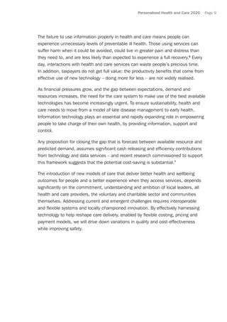 Personalised Health and Care 2020 Page 9
The failure to use information properly in health and care means people can
experience unnecessary levels of preventable ill health. Those using services can
suffer harm when it could be avoided, could live in greater pain and distress than
they need to, and are less likely than expected to experience a full recovery.6
Every
day, interactions with health and care services can waste people’s precious time.
In addition, taxpayers do not get full value: the productivity benefits that come from
effective use of new technology – doing more for less – are not widely realised.
As financial pressures grow, and the gap between expectations, demand and
resources increases, the need for the care system to make use of the best available
technologies has become increasingly urgent. To ensure sustainability, health and
care needs to move from a model of late disease management to early health.
Information technology plays an essential and rapidly expanding role in empowering
people to take charge of their own health, by providing information, support and
control.
Any proposition for closing the gap that is forecast between available resource and
predicted demand, assumes significant cash releasing and efficiency contributions
from technology and data services – and recent research commissioned to support
this framework suggests that the potential cost-saving is substantial.7
The introduction of new models of care that deliver better health and wellbeing
outcomes for people and a better experience when they access services, depends
significantly on the commitment, understanding and ambition of local leaders, all
health and care providers, the voluntary and charitable sector and communities
themselves. Addressing current and emergent challenges requires interoperable
and flexible systems and locally championed innovation. By effectively harnessing
technology to help reshape care delivery, enabled by flexible costing, pricing and
payment models, we will drive down variations in quality and cost-effectiveness
while improving safety.
 