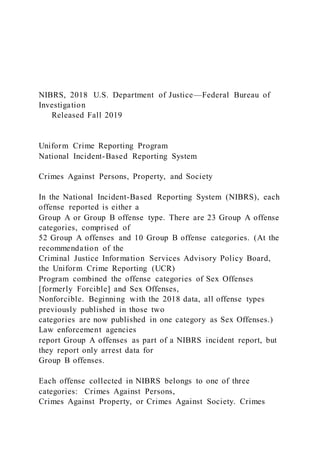 NIBRS, 2018 U.S. Department of Justice—Federal Bureau of
Investigation
Released Fall 2019
Uniform Crime Reporting Program
National Incident-Based Reporting System
Crimes Against Persons, Property, and Society
In the National Incident-Based Reporting System (NIBRS), each
offense reported is either a
Group A or Group B offense type. There are 23 Group A offense
categories, comprised of
52 Group A offenses and 10 Group B offense categories. (At the
recommendation of the
Criminal Justice Information Services Advisory Policy Board,
the Uniform Crime Reporting (UCR)
Program combined the offense categories of Sex Offenses
[formerly Forcible] and Sex Offenses,
Nonforcible. Beginning with the 2018 data, all offense types
previously published in those two
categories are now published in one category as Sex Offenses.)
Law enforcement agencies
report Group A offenses as part of a NIBRS incident report, but
they report only arrest data for
Group B offenses.
Each offense collected in NIBRS belongs to one of three
categories: Crimes Against Persons,
Crimes Against Property, or Crimes Against Society. Crimes
 
