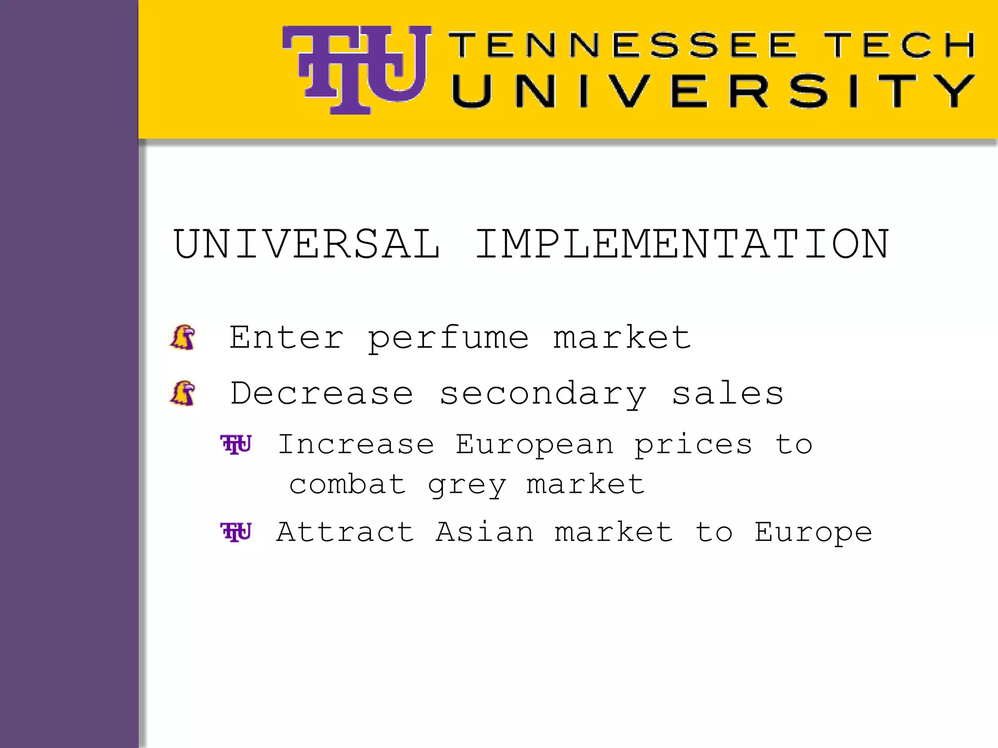 UNIVERSAL IMPLEMENTATION
 Enter perfume market
 Decrease secondary sales
   Increase European prices to
    combat grey market
   Attract Asian market to Europe
 