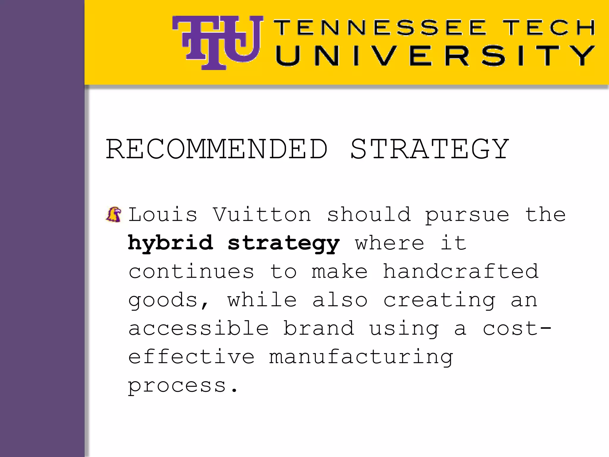 RECOMMENDED STRATEGY
 Louis Vuitton should pursue the
 hybrid strategy where it
 continues to make handcrafted
 goods, while also creating an
 accessible brand using a cost-
 effective manufacturing
 process.
 