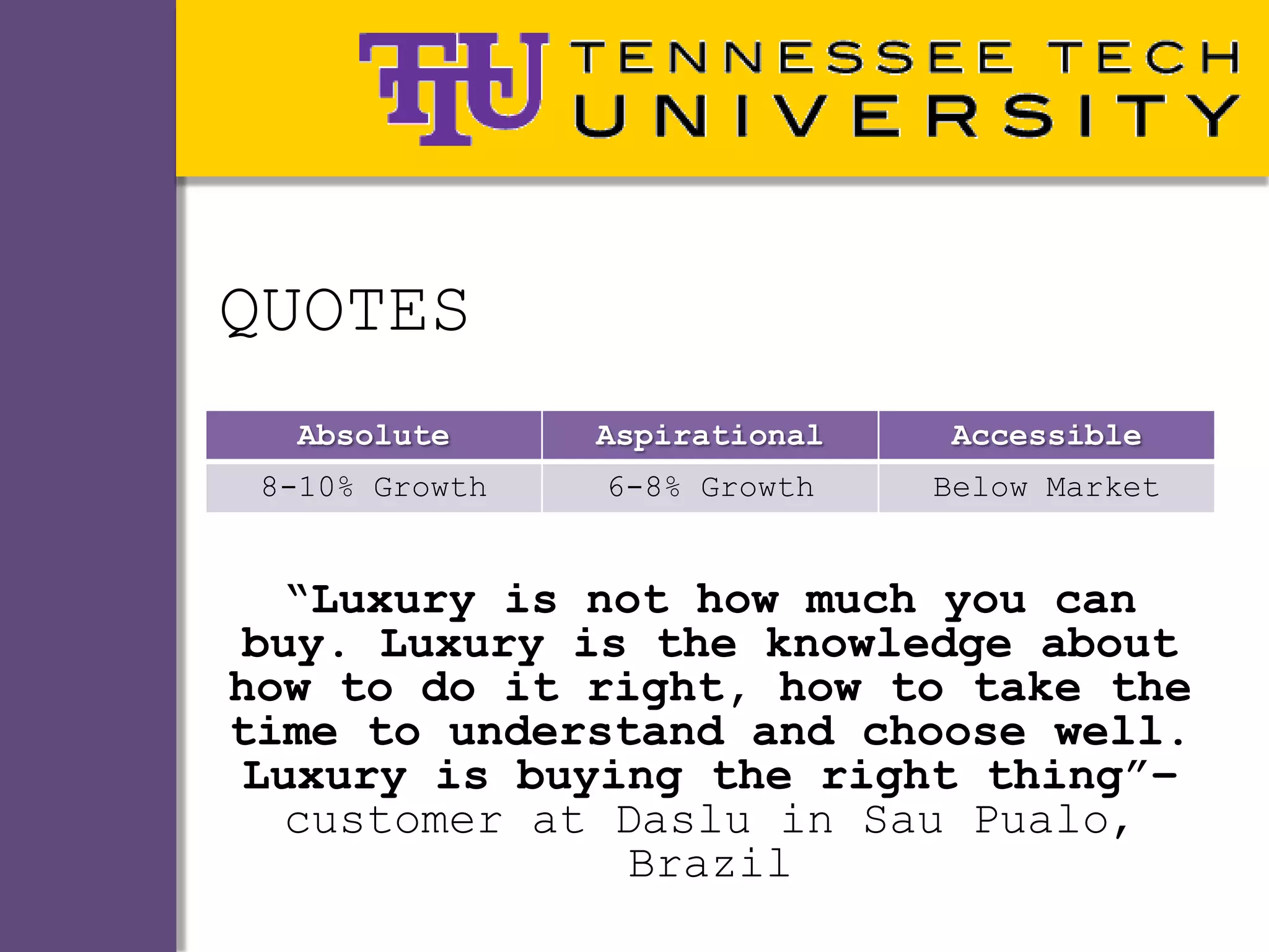 QUOTES
  Absolute      Aspirational   Accessible
 8-10% Growth   6-8% Growth    Below Market


   “Luxury is not how much you can
 buy. Luxury is the knowledge about
how to do it right, how to take the
time to understand and choose well.
 Luxury is buying the right thing”–
   customer at Daslu in Sau Pualo,
                Brazil
 