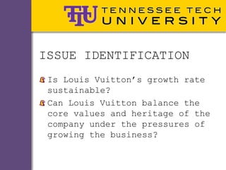 ISSUE IDENTIFICATION
 Is Louis Vuitton’s growth rate
 sustainable?
 Can Louis Vuitton balance the
 core values and heritage of the
 company under the pressures of
 growing the business?
 