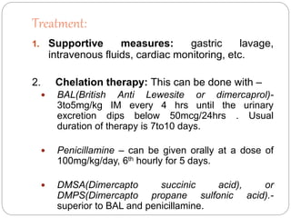 Treatment:
1. Supportive measures: gastric lavage,
intravenous fluids, cardiac monitoring, etc.
2. Chelation therapy: This can be done with –
 BAL(British Anti Lewesite or dimercaprol)-
3to5mg/kg IM every 4 hrs until the urinary
excretion dips below 50mcg/24hrs . Usual
duration of therapy is 7to10 days.
 Penicillamine – can be given orally at a dose of
100mg/kg/day, 6th hourly for 5 days.
 DMSA(Dimercapto succinic acid), or
DMPS(Dimercapto propane sulfonic acid).-
superior to BAL and penicillamine.
 