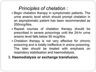 Principles of chelation :
 Begin chelation therapy in symptomatic patients. The
urine arsenic level which should prompt chelation in
an asymptomatic patient has been recommended as
200mcg/litre.
 Repeat courses of chelation therapy should be
prescribed in severe poisonings until the 24-hr urine
arsenic level falls below 50 mcg/litre.
 Chelation therapy is not very effective for chronic
poisoning and is totally ineffective in arsine poisoning.
The later should be treated with emphasis on
respiratory stabilisation and haemodialysis.
3. Haemodialysis or exchange transfusion.
 